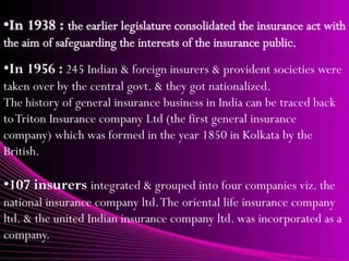 •In 1956 : 245 Indian & foreign insurers & provident societies were
taken over by the central govt. & they got nationalized.
The history of general insurance business in India can be traced back
to Triton Insurance company Ltd (the first general insurance
company) which was formed in the year 1850 in Kolkata by the
British.

•107 insurers integrated & grouped into four companies viz. the
national insurance company ltd. The oriental life insurance company
ltd. & the united Indian insurance company ltd. was incorporated as a
company.
 