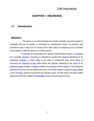 Life Insurance

                            CHAPTER 1. INSURANCE



 1.1      Introduction



 Definition:
                “Insurance is a contract between two parties whereby one party agrees to
undertake the risk of another in exchange for consideration known as premium and
promises to pay a fixed sum of money to the other party on happening of an uncertain
event (death) or after the expiry of a certain period.”
              “A promise of compensation for specific potential future losses in exchange
for a periodic payment. Insurance is designed to protect the financial well-being of an
individual, company or other entity in the case of unexpected loss. Some forms of
insurance are required by law, while others are optional. Agreeing to the terms of an
insurance policy creates a contract between the insured and the insurer. In exchange for
payments from the insured (called premiums), the insurer agrees to pay the policy holder
a sum of money upon the occurrence of a specific event. In most cases, the policy holder
pays part of the loss (called the deductible), and the insurer pays the rest.”




                                               1
 