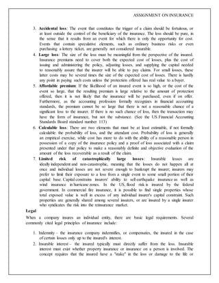 ASSIGNMENT ON INSURANCE
3. Accidental loss: The event that constitutes the trigger of a claim should be fortuitous, or
at least outside the control of the beneficiary of the insurance. The loss should be pure, in
the sense that it results from an event for which there is only the opportunity for cost.
Events that contain speculative elements, such as ordinary business risks or even
purchasing a lottery ticket, are generally not considered insurable.
4. Large loss: The size of the loss must be meaningful from the perspective of the insured.
Insurance premiums need to cover both the expected cost of losses, plus the cost of
issuing and administering the policy, adjusting losses, and supplying the capital needed
to reasonably assure that the insurer will be able to pay claims. For small losses, these
latter costs may be several times the size of the expected cost of losses. There is hardly
any point in paying such costs unless the protection offered has real value to a buyer.
5. Affordable premium: If the likelihood of an insured event is so high, or the cost of the
event so large, that the resulting premium is large relative to the amount of protection
offered, then it is not likely that the insurance will be purchased, even if on offer.
Furthermore, as the accounting profession formally recognizes in financial accounting
standards, the premium cannot be so large that there is not a reasonable chance of a
significant loss to the insurer. If there is no such chance of loss, then the transaction may
have the form of insurance, but not the substance. (See the US Financial Accounting
Standards Board standard number 113)
6. Calculable loss: There are two elements that must be at least estimable, if not formally
calculable: the probability of loss, and the attendant cost. Probability of loss is generally
an empirical exercise, while cost has more to do with the ability of a reasonable person in
possession of a copy of the insurance policy and a proof of loss associated with a claim
presented under that policy to make a reasonably definite and objective evaluation of the
amount of the loss recoverable as a result of the claim.
7. Limited risk of catastrophically large losses: Insurable losses are
ideally independent and non-catastrophic, meaning that the losses do not happen all at
once and individual losses are not severe enough to bankrupt the insurer; insurers may
prefer to limit their exposure to a loss from a single event to some small portion of their
capital base. Capital constrains insurers' ability to sell earthquake insurance as well as
wind insurance in hurricane zones. In the US, flood risk is insured by the federal
government. In commercial fire insurance, it is possible to find single properties whose
total exposed value is well in excess of any individual insurer's capital constraint. Such
properties are generally shared among several insurers, or are insured by a single insurer
who syndicates the risk into the reinsurance market.
Legal
When a company insures an individual entity, there are basic legal requirements. Several
commonly cited legal principles of insurance include:
1. Indemnity – the insurance company indemnifies, or compensates, the insured in the case
of certain losses only up to the insured's interest.
2. Insurable interest – the insured typically must directly suffer from the loss. Insurable
interest must exist whether property insurance or insurance on a person is involved. The
concept requires that the insured have a "stake" in the loss or damage to the life or
 
