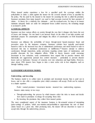 ASSIGNMENT ON INSURANCE
When insured parties experience a loss for a specified peril, the coverage entitles the
policyholder to make a claim against the insurer for the covered amount of loss as specified by
the policy. The fee paid by the insured to the insurer for assuming the risk is called the premium.
Insurance premiums from many insured’s are used to fund accounts reserved for later payment of
claims – in theory for a relatively few claimants – and for overhead costs. So long as an insurer
maintains adequate funds set aside for anticipated losses (called reserves), the remaining margin
is an insurer's profit.
2.3 SOCIAL EFFECTS
Insurance can have various effects on society through the way that it changes who bears the cost
of losses and damage. On one hand it can increase fraud; on the other it can help societies and
individuals prepare for catastrophes and mitigate the effects of catastrophes on both households
and societies.
Insurance can influence the probability of losses through moral hazard, insurance fraud, and
preventive steps by the insurance company. Insurance scholars have typically used morale
hazard to refer to the increased loss due to unintentional carelessness and moral hazard to refer to
increased risk due to intentional carelessness or indifference.[6] Insurers attempt to address
carelessness through inspections, policy provisions requiring certain types of maintenance, and
possible discounts for loss mitigation efforts. While in theory insurers could encourage
investment in loss reduction, some commentators have argued that in practice insurers had
historically not aggressively pursued loss control measures – particularly to prevent disaster
losses such as hurricanes—because of concerns over rate reductions and legal battles. However,
since about 1996 insurers have begun to take a more active role in loss mitigation, such as
through building codes.
2.4 INSURER’S BUSINESS MODEL
Underwriting and investing
The business model is to collect more in premium and investment income than is paid out in
losses, and to also offer a competitive price which consumers will accept. Profit can be reduced
to a simple equation:
Profit = earned premium + investment income - incurred loss - underwriting expenses.
Insurers make money in two ways:
 Through underwriting, the process by which insurers select the risks to insure and decide
how much in premiums to charge for accepting those risks
 By investing the premiums they collect from insured parties
The most complicated aspect of the insurance business is the actuarial science of ratemaking
(price-setting) of policies, which uses statistics and probability to approximate the rate of future
claims based on a given risk. After producing rates, the insurer will use discretion to reject or
accept risks through the underwriting process.
 