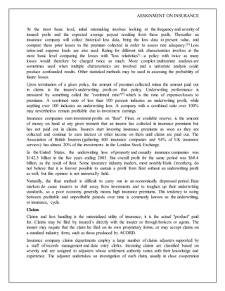 ASSIGNMENT ON INSURANCE
At the most basic level, initial ratemaking involves looking at the frequency and severity of
insured perils and the expected average payout resulting from these perils. Thereafter an
insurance company will collect historical loss data, bring the loss data to present value, and
compare these prior losses to the premium collected in order to assess rate adequacy.[8] Loss
ratios and expense loads are also used. Rating for different risk characteristics involves at the
most basic level comparing the losses with "loss relativities"—a policy with twice as many
losses would therefore be charged twice as much. More complex multivariate analyses are
sometimes used when multiple characteristics are involved and a univariate analysis could
produce confounded results. Other statistical methods may be used in assessing the probability of
future losses.
Upon termination of a given policy, the amount of premium collected minus the amount paid out
in claims is the insurer's underwriting profit on that policy. Underwriting performance is
measured by something called the "combined ratio"[9] which is the ratio of expenses/losses to
premiums. A combined ratio of less than 100 percent indicates an underwriting profit, while
anything over 100 indicates an underwriting loss. A company with a combined ratio over 100%
may nevertheless remain profitable due to investment earnings.
Insurance companies earn investment profits on "float". Float, or available reserve, is the amount
of money on hand at any given moment that an insurer has collected in insurance premiums but
has not paid out in claims. Insurers start investing insurance premiums as soon as they are
collected and continue to earn interest or other income on them until claims are paid out. The
Association of British Insurers (gathering 400 insurance companies and 94% of UK insurance
services) has almost 20% of the investments in the London Stock Exchange.
In the United States, the underwriting loss of property and casualty insurance companies was
$142.3 billion in the five years ending 2003. But overall profit for the same period was $68.4
billion, as the result of float. Some insurance industry insiders, most notably Hank Greenberg, do
not believe that it is forever possible to sustain a profit from float without an underwriting profit
as well, but this opinion is not universally held.
Naturally, the float method is difficult to carry out in an economically depressed period. Bear
markets do cause insurers to shift away from investments and to toughen up their underwriting
standards, so a poor economy generally means high insurance premiums. This tendency to swing
between profitable and unprofitable periods over time is commonly known as the underwriting,
or insurance, cycle.
Claims
Claims and loss handling is the materialized utility of insurance; it is the actual "product" paid
for. Claims may be filed by insured’s directly with the insurer or through brokers or agents. The
insurer may require that the claim be filed on its own proprietary forms, or may accept claims on
a standard industry form, such as those produced by ACORD.
Insurance company claims departments employ a large number of claims adjusters supported by
a staff of records management and data entry clerks. Incoming claims are classified based on
severity and are assigned to adjusters whose settlement authority varies with their knowledge and
experience. The adjuster undertakes an investigation of each claim, usually in close cooperation
 