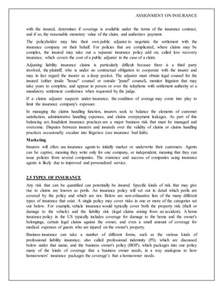 ASSIGNMENT ON INSURANCE
with the insured, determines if coverage is available under the terms of the insurance contract,
and if so, the reasonable monetary value of the claim, and authorizes payment.
The policyholder may hire their own public adjuster to negotiate the settlement with the
insurance company on their behalf. For policies that are complicated, where claims may be
complex, the insured may take out a separate insurance policy add on, called loss recovery
insurance, which covers the cost of a public adjuster in the case of a claim.
Adjusting liability insurance claims is particularly difficult because there is a third party
involved, the plaintiff, who is under no contractual obligation to cooperate with the insurer and
may in fact regard the insurer as a deep pocket. The adjuster must obtain legal counsel for the
insured (either inside "house" counsel or outside "panel" counsel), monitor litigation that may
take years to complete, and appear in person or over the telephone with settlement authority at a
mandatory settlement conference when requested by the judge.
If a claims adjuster suspects under-insurance, the condition of average may come into play to
limit the insurance company's exposure.
In managing the claims handling function, insurers seek to balance the elements of customer
satisfaction, administrative handling expenses, and claims overpayment leakages. As part of this
balancing act, fraudulent insurance practices are a major business risk that must be managed and
overcome. Disputes between insurers and insureds over the validity of claims or claims handling
practices occasionally escalate into litigation (see insurance bad faith).
Marketing
Insurers will often use insurance agents to initially market or underwrite their customers. Agents
can be captive, meaning they write only for one company, or independent, meaning that they can
issue policies from several companies. The existence and success of companies using insurance
agents is likely due to improved and personalized service.
2.5 TYPES OF INSURANCE
Any risk that can be quantified can potentially be insured. Specific kinds of risk that may give
rise to claims are known as perils. An insurance policy will set out in detail which perils are
covered by the policy and which are not. Below are non-exhaustive lists of the many different
types of insurance that exist. A single policy may cover risks in one or more of the categories set
out below. For example, vehicle insurance would typically cover both the property risk (theft or
damage to the vehicle) and the liability risk (legal claims arising from an accident). A home
insurance policy in the US typically includes coverage for damage to the home and the owner's
belongings, certain legal claims against the owner, and even a small amount of coverage for
medical expenses of guests who are injured on the owner's property.
Business insurance can take a number of different forms, such as the various kinds of
professional liability insurance, also called professional indemnity (PI), which are discussed
below under that name; and the business owner's policy (BOP), which packages into one policy
many of the kinds of coverage that a business owner needs, in a way analogous to how
homeowners' insurance packages the coverage’s that a homeowner needs.
 