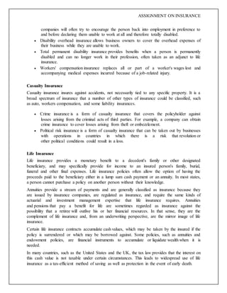 ASSIGNMENT ON INSURANCE
companies will often try to encourage the person back into employment in preference to
and before declaring them unable to work at all and therefore totally disabled.
 Disability overhead insurance allows business owners to cover the overhead expenses of
their business while they are unable to work.
 Total permanent disability insurance provides benefits when a person is permanently
disabled and can no longer work in their profession, often taken as an adjunct to life
insurance.
 Workers' compensation insurance replaces all or part of a worker's wages lost and
accompanying medical expenses incurred because of a job-related injury.
Casualty Insurance
Casualty insurance insures against accidents, not necessarily tied to any specific property. It is a
broad spectrum of insurance that a number of other types of insurance could be classified, such
as auto, workers compensation, and some liability insurances.
 Crime insurance is a form of casualty insurance that covers the policyholder against
losses arising from the criminal acts of third parties. For example, a company can obtain
crime insurance to cover losses arising from theft or embezzlement.
 Political risk insurance is a form of casualty insurance that can be taken out by businesses
with operations in countries in which there is a risk that revolution or
other political conditions could result in a loss.
Life Insurance
Life insurance provides a monetary benefit to a decedent's family or other designated
beneficiary, and may specifically provide for income to an insured person's family, burial,
funeral and other final expenses. Life insurance policies often allow the option of having the
proceeds paid to the beneficiary either in a lump sum cash payment or an annuity. In most states,
a person cannot purchase a policy on another person without their knowledge.
Annuities provide a stream of payments and are generally classified as insurance because they
are issued by insurance companies, are regulated as insurance, and require the same kinds of
actuarial and investment management expertise that life insurance requires. Annuities
and pensions that pay a benefit for life are sometimes regarded as insurance against the
possibility that a retiree will outlive his or her financial resources. In that sense, they are the
complement of life insurance and, from an underwriting perspective, are the mirror image of life
insurance.
Certain life insurance contracts accumulate cash values, which may be taken by the insured if the
policy is surrendered or which may be borrowed against. Some policies, such as annuities and
endowment policies, are financial instruments to accumulate or liquidate wealth when it is
needed.
In many countries, such as the United States and the UK, the tax law provides that the interest on
this cash value is not taxable under certain circumstances. This leads to widespread use of life
insurance as a tax-efficient method of saving as well as protection in the event of early death.
 