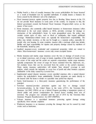 ASSIGNMENT ON INSURANCE
 Fidelity bond is a form of casualty insurance that covers policyholders for losses incurred
as a result of fraudulent acts by specified individuals. It usually insures a business for
losses caused by the dishonest acts of its employees.
 Flood insurance protects against property loss due to flooding. Many insurers in the US
do not provide flood insurance in some parts of the country. In response to this, the
federal government created the National Flood Insurance Program which serves as the
insurer of last resort.
 Home insurance, also commonly called hazard insurance or homeowners insurance (often
abbreviated in the real estate industry as HOI), provides coverage for damage or
destruction of the policyholder's home. In some geographical areas, the policy may
exclude certain types of risks, such as flood or earthquake, that require additional
coverage. Maintenance-related issues are typically the homeowner's responsibility. The
policy may include inventory, or this can be bought as a separate policy, especially for
people who rent housing. In some countries, insurers offer a package which may include
liability and legal responsibility for injuries and property damage caused by members of
the household, including pets.
 Landlord insurance covers residential and commercial properties which are rented to
others. Most homeowners' insurance covers only owner-occupied homes.
 Marine insurance and marine cargo insurance cover the loss or damage of vessels at sea
or on inland waterways, and of cargo in transit, regardless of the method of transit. When
the owner of the cargo and the carrier are separate corporations, marine cargo insurance
typically compensates the owner of cargo for losses sustained from fire, shipwreck, etc.,
but excludes losses that can be recovered from the carrier or the carrier's insurance.
Many marine insurance underwriters will include "time element" coverage in such
policies, which extends the indemnity to cover loss of profit and other business expenses
attributable to the delay caused by a covered loss.
 Supplemental natural disaster insurance covers specified expenses after a natural disaster
renders the policyholder's home uninhabitable. Periodic payments are made directly to
the insured until the home is rebuilt or a specified time period has elapsed.
 Surety bond insurance is a three-party insurance guaranteeing the performance of the
principal.
 Terrorism insurance provides protection against any loss or damage caused
by terrorist activities. In the United States in the wake of 9/11, the Terrorism Risk
Insurance Act 2002 (TRIA) set up a federal Program providing a transparent system of
shared public and private compensation for insured losses resulting from acts of
terrorism. The program was extended until the end of 2014 by the Terrorism Risk
Insurance Program Reauthorization Act 2007 (TRIPRA).
 Volcano insurance is a specialized insurance protecting against damage arising
specifically from volcanic eruptions.
 Windstorm insurance is an insurance covering the damage that can be caused by wind
events such as hurricanes.
 