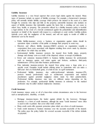 ASSIGNMENT ON INSURANCE
Liability Insurance
Liability insurance is a very broad superset that covers legal claims against the insured. Many
types of insurance include an aspect of liability coverage. For example, a homeowner's insurance
policy will normally include liability coverage which protects the insured in the event of a claim
brought by someone who slips and falls on the property; automobile insurance also includes an
aspect of liability insurance that indemnifies against the harm that a crashing car can cause to
others' lives, health, or property. The protection offered by a liability insurance policy is twofold:
a legal defense in the event of a lawsuit commenced against the policyholder and indemnification
(payment on behalf of the insured) with respect to a settlement or court verdict. Liability policies
typically cover only the negligence of the insured, and will not apply to results of willful or
intentional acts by the insured.
 Public liability insurance covers a business or organization against claims should its
operations injure a member of the public or damage their property in some way.
 Directors and officers liability insurance (D&O) protects an organization (usually a
corporation) from costs associated with litigation resulting from errors made by directors
and officers for which they are liable.
 Environmental liability insurance protects the insured from bodily injury, property
damage and cleanup costs as a result of the dispersal, release or escape of pollutants.
 Errors and omissions insurance (E&O) is business liability insurance for professionals
such as insurance agents, real estate agents and brokers, architects, third-party
administrators (TPAs) and other business professionals.
 Prize indemnity insurance protects the insured from giving away a large prize at a
specific event. Examples would include offering prizes to contestants who can make a
half-court shot at a basketball game, or a hole-in-one at a golf tournament.
 Professional liability insurance, also called professional indemnity insurance (PI),
protects insured professionals such as architectural corporations and medical
practitioners against potential negligence claims made by their patients/clients.
Professional liability insurance may take on different names depending on the
profession. For example, professional liability insurance in reference to the medical
profession may be called medical malpractice insurance.
Credit Insurance
Credit insurance repays some or all of a loan when certain circumstances arise to the borrower
such as unemployment, disability, or death.
 Mortgage insurance insures the lender against default by the borrower. Mortgage
insurance is a form of credit insurance, although the name "credit insurance" more often
is used to refer to policies that cover other kinds of debt.
 Many credit cards offer payment protection plans which are a form of credit insurance.
 Trade credit insurance is business insurance over the accounts receivable of the insured.
The policy pays the policy holder for covered accounts receivable if the debtor defaults
on payment.
 