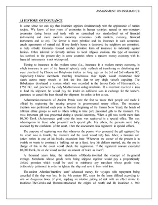 ASSIGNMENT ON INSURANCE
1.1 HISTORY OF INSURANCE
In some sense we can say that insurance appears simultaneously with the appearance of human
society. We know of two types of economies in human societies: natural or non-monetary
economies (using barter and trade with no centralized nor standardized set of financial
instruments) and more modern monetary economies (with markets, currency, financial
instruments and so on). The former is more primitive and the insurance in such economies
entails agreements of mutual aid. If one family's house is destroyed the neighbors are committed
to help rebuild. Granaries housed another primitive form of insurance to indemnify against
famines. Often informal or formally intrinsic to local religious customs, this type of insurance
has survived to the present day in some countries where a modern money economy with its
financial instruments is not widespread.
Turning to insurance in the modern sense (i.e., insurance in a modern money economy, in
which insurance is part of the financial sphere), early methods of transferring or distributing risk
were practiced by Chinese and Babylonian traders as long ago as the 3rd and 2nd millennia BC,
respectively. Chinese merchants travelling treacherous river rapids would redistribute their
wares across many vessels to limit the loss due to any single vessel's capsizing. The
Babylonians developed a system which was recorded in the famous Code of Hammurabi, c.
1750 BC, and practiced by early Mediterranean sailing merchants. If a merchant received a loan
to fund his shipment, he would pay the lender an additional sum in exchange for the lender's
guarantee to cancel the loan should the shipment be stolen or lost at sea.
Achaemenian monarchs of Ancient Persia were the first to insure their people and made it
official by registering the insuring process in governmental notary offices. The insurance
tradition was performed each year in Norouz (beginning of the Iranian New Year); the heads of
different ethnic groups as well as others willing to take part, presented gifts to the monarch. The
most important gift was presented during a special ceremony. When a gift was worth more than
10,000 Derik (Achaemenian gold coin) the issue was registered in a special office. This was
advantageous to those who presented such special gifts. For others, the presents were fairly
assessed by the confidants of the court. Then the assessment was registered in special offices.
The purpose of registering was that whenever the person who presented the gift registered by
the court was in trouble, the monarch and the court would help him. Jahez, a historian and
writer, writes in one of his books on ancient Iran: "Whenever the owner of the present is in
trouble or wants to construct a building, set up a feast, have his children married, etc. the one in
charge of this in the court would check the registration. If the registered amount exceeded
10,000 Derik, he or she would receive an amount of twice as much”.
A thousand years later, the inhabitants of Rhodes invented the concept of the general
average. Merchants whose goods were being shipped together would pay a proportionally
divided premium which would be used to reimburse any merchant whose goods were
deliberately jettisoned in order to lighten the ship and save it from total loss.
The ancient Athenian "maritime loan" advanced money for voyages with repayment being
cancelled if the ship was lost. In the 4th century BC, rates for the loans differed according to
safe or dangerous times of year, implying an intuitive pricing of risk with an effect similar to
insurance. The Greeks and Romans introduced the origins of health and life insurance c. 600
 
