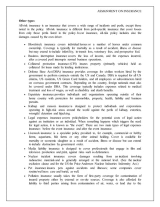 ASSIGNMENT ON INSURANCE
Other types
All-risk insurance is an insurance that covers a wide range of incidents and perils, except those
noted in the policy. All-risk insurance is different from peril-specific insurance that cover losses
from only those perils listed in the policy. In car insurance, all-risk policy includes also the
damages caused by the own driver.
 Bloodstock insurance covers individual horses or a number of horses under common
ownership. Coverage is typically for mortality as a result of accident, illness or disease
but may extend to include infertility, in-transit loss, veterinary fees, and prospective foal.
 Business interruption insurance covers the loss of income, and the expenses incurred,
after a covered peril interrupts normal business operations.
 Collateral protection insurance (CPI) insures property (primarily vehicles) held as
collateral for loans made by lending institutions.
 Defense Base Act (DBA) insurance provides coverage for civilian workers hired by the
government to perform contracts outside the US and Canada. DBA is required for all US
citizens, US residents, US Green Card holders, and all employees or subcontractors hired
on overseas government contracts. Depending on the country, foreign nationals must also
be covered under DBA. This coverage typically includes expenses related to medical
treatment and loss of wages, as well as disability and death benefits.
 Expatriate insurance provides individuals and organizations operating outside of their
home country with protection for automobiles, property, health, liability and business
pursuits.
 Kidnap and ransom insurance is designed to protect individuals and corporations
operating in high-risk areas around the world against the perils of kidnap, extortion,
wrongful detention and hijacking.
 Legal expenses insurance covers policyholders for the potential costs of legal action
against an institution or an individual. When something happens which triggers the need
for legal action, it is known as "the event". There are two main types of legal expenses
insurance: before the event insurance and after the event insurance.
 Livestock insurance is a specialist policy provided to, for example, commercial or hobby
farms, aquariums, fish farms or any other animal holding. Cover is available for
mortality or economic slaughter as a result of accident, illness or disease but can extend
to include destruction by government order.
 Media liability insurance is designed to cover professionals that engage in film and
television production and print, against risks such as defamation.
 Nuclear incident insurance covers damages resulting from an incident involving
radioactive materials and is generally arranged at the national level. (See the nuclear
exclusion clause and for the US the Price-Anderson Nuclear Industries Indemnity Act.)
 Pet insurance insures pets against accidents and illnesses; some companies cover
routine/wellness care and burial, as well.
 Pollution insurance usually takes the form of first-party coverage for contamination of
insured property either by external or on-site sources. Coverage is also afforded for
liability to third parties arising from contamination of air, water, or land due to the
 