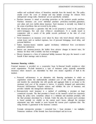 ASSIGNMENT ON INSURANCE
sudden and accidental release of hazardous materials from the insured site. The policy
usually covers the costs of cleanup and may include coverage for releases from
underground storage tanks. Intentional acts are specifically excluded.
 Purchase insurance is aimed at providing protection on the products people purchase.
Purchase insurance can cover individual purchase protection, warranties, guarantees,
care plans and even mobile phone insurance. Such insurance is normally very limited in
the scope of problems that are covered by the policy.
 Title insurance provides a guarantee that title to real property is vested in the purchaser
and/or mortgagee, free and clear of liens or encumbrances. It is usually issued in
conjunction with a search of the public records performed at the time of a real
estate transaction.
 Travel insurance is an insurance cover taken by those who travel abroad, which covers
certain losses such as medical expenses, loss of personal belongings, travel delay, and
personal liabilities.
 Tuition insurance insures students against involuntary withdrawal from cost-intensive
educational institutions
 Interest rate insurance protects the holder from adverse changes in interest rates, for
instance for those with a variable rate loan or mortgage
 Divorce insurance is a form of contractual liability insurance that pays the insured a cash
benefit if their marriage ends in divorce.
Insurance financing vehicles
Fraternal insurance is provided on a cooperative basis by fraternal benefit societies or other
social organizations. No-fault insurance is a type of insurance policy (typically automobile
insurance) where insured’s are indemnified by their own insurer regardless of fault in the
incident.
 Protected self-insurance is an alternative risk financing mechanism in which an
organization retains the mathematically calculated cost of risk within the organization
and transfers the catastrophic risk with specific and aggregate limits to an insurer so the
maximum total cost of the program is known. A properly designed and underwritten
Protected Self-Insurance Program reduces and stabilizes the cost of insurance and
provides valuable risk management information.
 Retrospectively rated insurance is a method of establishing a premium on large
commercial accounts. The final premium is based on the insured's actual loss experience
during the policy term, sometimes subject to a minimum and maximum premium, with
the final premium determined by a formula. Under this plan, the current year's premium
is based partially (or wholly) on the current year's losses, although the premium
adjustments may take months or years beyond the current year's expiration date. The
rating formula is guaranteed in the insurance contract.
Formula: retrospective premium = converted loss + basic premium × tax multiplier.
Numerous variations of this formula have been developed and are in use.
 