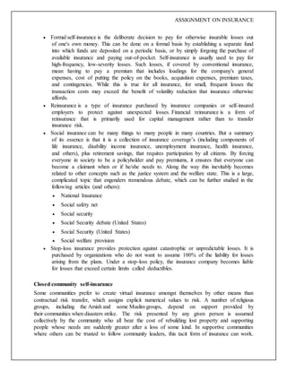 ASSIGNMENT ON INSURANCE
 Formal self-insurance is the deliberate decision to pay for otherwise insurable losses out
of one's own money. This can be done on a formal basis by establishing a separate fund
into which funds are deposited on a periodic basis, or by simply forgoing the purchase of
available insurance and paying out-of-pocket. Self-insurance is usually used to pay for
high-frequency, low-severity losses. Such losses, if covered by conventional insurance,
mean having to pay a premium that includes loadings for the company's general
expenses, cost of putting the policy on the books, acquisition expenses, premium taxes,
and contingencies. While this is true for all insurance, for small, frequent losses the
transaction costs may exceed the benefit of volatility reduction that insurance otherwise
affords.
 Reinsurance is a type of insurance purchased by insurance companies or self-insured
employers to protect against unexpected losses. Financial reinsurance is a form of
reinsurance that is primarily used for capital management rather than to transfer
insurance risk.
 Social insurance can be many things to many people in many countries. But a summary
of its essence is that it is a collection of insurance coverage’s (including components of
life insurance, disability income insurance, unemployment insurance, health insurance,
and others), plus retirement savings, that requires participation by all citizens. By forcing
everyone in society to be a policyholder and pay premiums, it ensures that everyone can
become a claimant when or if he/she needs to. Along the way this inevitably becomes
related to other concepts such as the justice system and the welfare state. This is a large,
complicated topic that engenders tremendous debate, which can be further studied in the
following articles (and others):
 National Insurance
 Social safety net
 Social security
 Social Security debate (United States)
 Social Security (United States)
 Social welfare provision
 Stop-loss insurance provides protection against catastrophic or unpredictable losses. It is
purchased by organizations who do not want to assume 100% of the liability for losses
arising from the plans. Under a stop-loss policy, the insurance company becomes liable
for losses that exceed certain limits called deductibles.
Closed community self-insurance
Some communities prefer to create virtual insurance amongst themselves by other means than
contractual risk transfer, which assigns explicit numerical values to risk. A number of religious
groups, including the Amish and some Muslim groups, depend on support provided by
their communities when disasters strike. The risk presented by any given person is assumed
collectively by the community who all bear the cost of rebuilding lost property and supporting
people whose needs are suddenly greater after a loss of some kind. In supportive communities
where others can be trusted to follow community leaders, this tacit form of insurance can work.
 