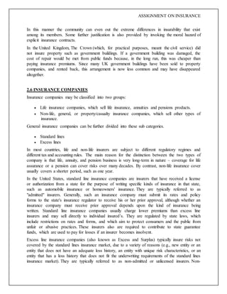 ASSIGNMENT ON INSURANCE
In this manner the community can even out the extreme differences in insurability that exist
among its members. Some further justification is also provided by invoking the moral hazard of
explicit insurance contracts.
In the United Kingdom, The Crown (which, for practical purposes, meant the civil service) did
not insure property such as government buildings. If a government building was damaged, the
cost of repair would be met from public funds because, in the long run, this was cheaper than
paying insurance premiums. Since many UK government buildings have been sold to property
companies, and rented back, this arrangement is now less common and may have disappeared
altogether.
2.6 INSURANCE COMPANIES
Insurance companies may be classified into two groups:
 Life insurance companies, which sell life insurance, annuities and pensions products.
 Non-life, general, or property/casualty insurance companies, which sell other types of
insurance.
General insurance companies can be further divided into these sub categories.
 Standard lines
 Excess lines
In most countries, life and non-life insurers are subject to different regulatory regimes and
different tax and accounting rules. The main reason for the distinction between the two types of
company is that life, annuity, and pension business is very long-term in nature – coverage for life
assurance or a pension can cover risks over many decades. By contrast, non-life insurance cover
usually covers a shorter period, such as one year.
In the United States, standard line insurance companies are insurers that have received a license
or authorization from a state for the purpose of writing specific kinds of insurance in that state,
such as automobile insurance or homeowners' insurance. They are typically referred to as
"admitted" insurers. Generally, such an insurance company must submit its rates and policy
forms to the state's insurance regulator to receive his or her prior approval, although whether an
insurance company must receive prior approval depends upon the kind of insurance being
written. Standard line insurance companies usually charge lower premiums than excess line
insurers and may sell directly to individual insured’s. They are regulated by state laws, which
include restrictions on rates and forms, and which aim to protect consumers and the public from
unfair or abusive practices. These insurers also are required to contribute to state guarantee
funds, which are used to pay for losses if an insurer becomes insolvent.
Excess line insurance companies (also known as Excess and Surplus) typically insure risks not
covered by the standard lines insurance market, due to a variety of reasons (e.g., new entity or an
entity that does not have an adequate loss history, an entity with unique risk characteristics, or an
entity that has a loss history that does not fit the underwriting requirements of the standard lines
insurance market). They are typically referred to as non-admitted or unlicensed insurers. Non-
 