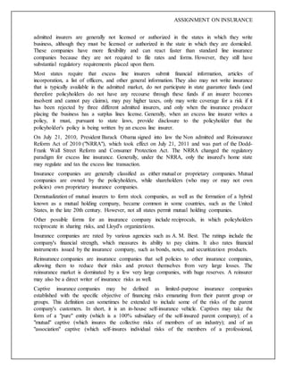 ASSIGNMENT ON INSURANCE
admitted insurers are generally not licensed or authorized in the states in which they write
business, although they must be licensed or authorized in the state in which they are domiciled.
These companies have more flexibility and can react faster than standard line insurance
companies because they are not required to file rates and forms. However, they still have
substantial regulatory requirements placed upon them.
Most states require that excess line insurers submit financial information, articles of
incorporation, a list of officers, and other general information. They also may not write insurance
that is typically available in the admitted market, do not participate in state guarantee funds (and
therefore policyholders do not have any recourse through these funds if an insurer becomes
insolvent and cannot pay claims), may pay higher taxes, only may write coverage for a risk if it
has been rejected by three different admitted insurers, and only when the insurance producer
placing the business has a surplus lines license. Generally, when an excess line insurer writes a
policy, it must, pursuant to state laws, provide disclosure to the policyholder that the
policyholder's policy is being written by an excess line insurer.
On July 21, 2010, President Barack Obama signed into law the Non admitted and Reinsurance
Reform Act of 2010 ("NRRA"), which took effect on July 21, 2011 and was part of the Dodd-
Frank Wall Street Reform and Consumer Protection Act. The NRRA changed the regulatory
paradigm for excess line insurance. Generally, under the NRRA, only the insured's home state
may regulate and tax the excess line transaction.
Insurance companies are generally classified as either mutual or proprietary companies. Mutual
companies are owned by the policyholders, while shareholders (who may or may not own
policies) own proprietary insurance companies.
Demutualization of mutual insurers to form stock companies, as well as the formation of a hybrid
known as a mutual holding company, became common in some countries, such as the United
States, in the late 20th century. However, not all states permit mutual holding companies.
Other possible forms for an insurance company include reciprocals, in which policyholders
reciprocate in sharing risks, and Lloyd's organizations.
Insurance companies are rated by various agencies such as A. M. Best. The ratings include the
company's financial strength, which measures its ability to pay claims. It also rates financial
instruments issued by the insurance company, such as bonds, notes, and securitization products.
Reinsurance companies are insurance companies that sell policies to other insurance companies,
allowing them to reduce their risks and protect themselves from very large losses. The
reinsurance market is dominated by a few very large companies, with huge reserves. A reinsurer
may also be a direct writer of insurance risks as well.
Captive insurance companies may be defined as limited-purpose insurance companies
established with the specific objective of financing risks emanating from their parent group or
groups. This definition can sometimes be extended to include some of the risks of the parent
company's customers. In short, it is an in-house self-insurance vehicle. Captives may take the
form of a "pure" entity (which is a 100% subsidiary of the self-insured parent company); of a
"mutual" captive (which insures the collective risks of members of an industry); and of an
"association" captive (which self-insures individual risks of the members of a professional,
 
