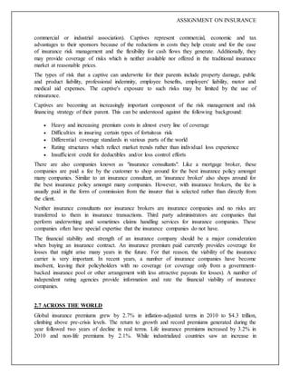 ASSIGNMENT ON INSURANCE
commercial or industrial association). Captives represent commercial, economic and tax
advantages to their sponsors because of the reductions in costs they help create and for the ease
of insurance risk management and the flexibility for cash flows they generate. Additionally, they
may provide coverage of risks which is neither available nor offered in the traditional insurance
market at reasonable prices.
The types of risk that a captive can underwrite for their parents include property damage, public
and product liability, professional indemnity, employee benefits, employers' liability, motor and
medical aid expenses. The captive's exposure to such risks may be limited by the use of
reinsurance.
Captives are becoming an increasingly important component of the risk management and risk
financing strategy of their parent. This can be understood against the following background:
 Heavy and increasing premium costs in almost every line of coverage
 Difficulties in insuring certain types of fortuitous risk
 Differential coverage standards in various parts of the world
 Rating structures which reflect market trends rather than individual loss experience
 Insufficient credit for deductibles and/or loss control efforts
There are also companies known as "insurance consultants". Like a mortgage broker, these
companies are paid a fee by the customer to shop around for the best insurance policy amongst
many companies. Similar to an insurance consultant, an 'insurance broker' also shops around for
the best insurance policy amongst many companies. However, with insurance brokers, the fee is
usually paid in the form of commission from the insurer that is selected rather than directly from
the client.
Neither insurance consultants nor insurance brokers are insurance companies and no risks are
transferred to them in insurance transactions. Third party administrators are companies that
perform underwriting and sometimes claims handling services for insurance companies. These
companies often have special expertise that the insurance companies do not have.
The financial stability and strength of an insurance company should be a major consideration
when buying an insurance contract. An insurance premium paid currently provides coverage for
losses that might arise many years in the future. For that reason, the viability of the insurance
carrier is very important. In recent years, a number of insurance companies have become
insolvent, leaving their policyholders with no coverage (or coverage only from a government-
backed insurance pool or other arrangement with less attractive payouts for losses). A number of
independent rating agencies provide information and rate the financial viability of insurance
companies.
2.7 ACROSS THE WORLD
Global insurance premiums grew by 2.7% in inflation-adjusted terms in 2010 to $4.3 trillion,
climbing above pre-crisis levels. The return to growth and record premiums generated during the
year followed two years of decline in real terms. Life insurance premiums increased by 3.2% in
2010 and non-life premiums by 2.1%. While industrialized countries saw an increase in
 