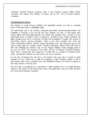 ASSIGNMENT ON INSURANCE
parliament. National Insurance Academy, Pune is apex insurance capacity builder institute
promoted with support from Ministry of Finance and by LIC, Life & General Insurance
companies.
2.9 INSURANCE CYCLE
The tendency to swing between profitable and unprofitable periods over time is commonly
known as the underwriting or insurance cycle.
The underwriting cycle is the tendency of property and casualty insurance premiums, profits, and
availability of coverage to rise and fall with some regularity over time. A cycle begins when
insurers tighten their underwriting standards and sharply raise premiums after a period of severe
underwriting losses or negative stocks to capital (e.g., investment losses). Stricter standards and
higher premium rates lead to an increase in profits and accumulation of capital. The increase in
underwriting capacity increases competition, which in turn drives premium rates down and
relaxes underwriting standards, thereby causing underwriting losses and setting the stage for the
cycle to begin again. For example, Lloyd's Franchise Performance Director Rolf Tolle stated in
2007 that “mitigating the insurance cycle was the “biggest challenge” facing managing agents in
the next few years”. The Insurance Cycle affects all areas of insurance except life insurance,
where there is enough data and a large base of similar risks (i.e. people) to accurately predict
claims, and therefore minimize the risk that the cycle poses to business.
For the sake of argument let's start from a 'soft' period in the cycle, that is a period in which
premiums are low, capital base is high and competition is high. Premiums continue to fall as
naive insurers offer cover at unrealistic rates, and established businesses are forced to compete or
risk losing business in the long term.
The next stage is precipitated by a catastrophe or similar significant loss, for example Hurricane
Andrew or the attacks on the World Trade Center. The graph below shows the effect that these
two events had on insurance premiums.
 