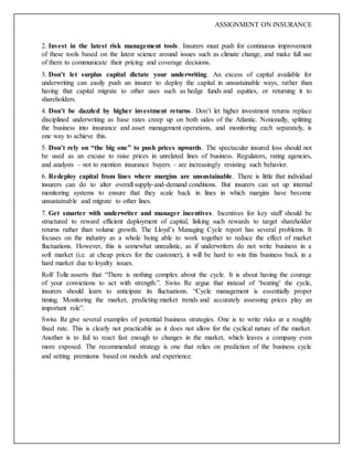 ASSIGNMENT ON INSURANCE
2. Invest in the latest risk management tools. Insurers must push for continuous improvement
of these tools based on the latest science around issues such as climate change, and make full use
of them to communicate their pricing and coverage decisions.
3. Don’t let surplus capital dictate your underwriting. An excess of capital available for
underwriting can easily push an insurer to deploy the capital in unsustainable ways, rather than
having that capital migrate to other uses such as hedge funds and equities, or returning it to
shareholders.
4. Don’t be dazzled by higher investment returns. Don’t let higher investment returns replace
disciplined underwriting as base rates creep up on both sides of the Atlantic. Notionally, splitting
the business into insurance and asset management operations, and monitoring each separately, is
one way to achieve this.
5. Don’t rely on “the big one” to push prices upwards. The spectacular insured loss should not
be used as an excuse to raise prices in unrelated lines of business. Regulators, rating agencies,
and analysts – not to mention insurance buyers – are increasingly resisting such behavior.
6. Redeploy capital from lines where margins are unsustainable. There is little that individual
insurers can do to alter overall supply-and-demand conditions. But insurers can set up internal
monitoring systems to ensure that they scale back in lines in which margins have become
unsustainable and migrate to other lines.
7. Get smarter with underwriter and manager incentives. Incentives for key staff should be
structured to reward efficient deployment of capital, linking such rewards to target shareholder
returns rather than volume growth. The Lloyd’s Managing Cycle report has several problems. It
focuses on the industry as a whole being able to work together to reduce the effect of market
fluctuations. However, this is somewhat unrealistic, as if underwriters do not write business in a
soft market (i.e. at cheap prices for the customer), it will be hard to win this business back in a
hard market due to loyalty issues.
Rolf Tolle asserts that “There is nothing complex about the cycle. It is about having the courage
of your convictions to act with strength.”. Swiss Re argue that instead of ‘beating’ the cycle,
insurers should learn to anticipate its fluctuations. “Cycle management is essentially proper
timing. Monitoring the market, predicting market trends and accurately assessing prices play an
important role”.
Swiss Re give several examples of potential business strategies. One is to write risks at a roughly
fixed rate. This is clearly not practicable as it does not allow for the cyclical nature of the market.
Another is to fail to react fast enough to changes in the market, which leaves a company even
more exposed. The recommended strategy is one that relies on prediction of the business cycle
and setting premiums based on models and experience.
 
