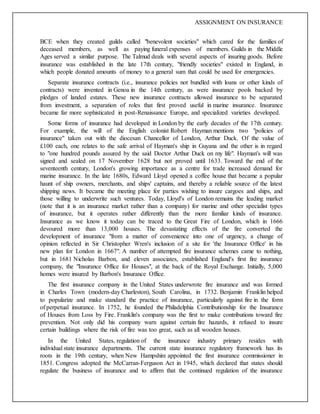 ASSIGNMENT ON INSURANCE
BCE when they created guilds called "benevolent societies" which cared for the families of
deceased members, as well as paying funeral expenses of members. Guilds in the Middle
Ages served a similar purpose. The Talmud deals with several aspects of insuring goods. Before
insurance was established in the late 17th century, "friendly societies" existed in England, in
which people donated amounts of money to a general sum that could be used for emergencies.
Separate insurance contracts (i.e., insurance policies not bundled with loans or other kinds of
contracts) were invented in Genoa in the 14th century, as were insurance pools backed by
pledges of landed estates. These new insurance contracts allowed insurance to be separated
from investment, a separation of roles that first proved useful in marine insurance. Insurance
became far more sophisticated in post-Renaissance Europe, and specialized varieties developed.
Some forms of insurance had developed in London by the early decades of the 17th century.
For example, the will of the English colonist Robert Hayman mentions two "policies of
insurance" taken out with the diocesan Chancellor of London, Arthur Duck. Of the value of
£100 each, one relates to the safe arrival of Hayman's ship in Guyana and the other is in regard
to "one hundred pounds assured by the said Doctor Arthur Duck on my life". Hayman's will was
signed and sealed on 17 November 1628 but not proved until 1633. Toward the end of the
seventeenth century, London's growing importance as a centre for trade increased demand for
marine insurance. In the late 1680s, Edward Lloyd opened a coffee house that became a popular
haunt of ship owners, merchants, and ships' captains, and thereby a reliable source of the latest
shipping news. It became the meeting place for parties wishing to insure cargoes and ships, and
those willing to underwrite such ventures. Today, Lloyd's of London remains the leading market
(note that it is an insurance market rather than a company) for marine and other specialist types
of insurance, but it operates rather differently than the more familiar kinds of insurance.
Insurance as we know it today can be traced to the Great Fire of London, which in 1666
devoured more than 13,000 houses. The devastating effects of the fire converted the
development of insurance "from a matter of convenience into one of urgency, a change of
opinion reflected in Sir Christopher Wren's inclusion of a site for 'the Insurance Office' in his
new plan for London in 1667". A number of attempted fire insurance schemes came to nothing,
but in 1681 Nicholas Barbon, and eleven associates, established England's first fire insurance
company, the "Insurance Office for Houses", at the back of the Royal Exchange. Initially, 5,000
homes were insured by Barbon's Insurance Office.
The first insurance company in the United States underwrote fire insurance and was formed
in Charles Town (modern-day Charleston), South Carolina, in 1732. Benjamin Franklin helped
to popularize and make standard the practice of insurance, particularly against fire in the form
of perpetual insurance. In 1752, he founded the Philadelphia Contributionship for the Insurance
of Houses from Loss by Fire. Franklin's company was the first to make contributions toward fire
prevention. Not only did his company warn against certain fire hazards, it refused to insure
certain buildings where the risk of fire was too great, such as all wooden houses.
In the United States, regulation of the insurance industry primary resides with
individual state insurance departments. The current state insurance regulatory framework has its
roots in the 19th century, when New Hampshire appointed the first insurance commissioner in
1851. Congress adopted the McCarran-Ferguson Act in 1945, which declared that states should
regulate the business of insurance and to affirm that the continued regulation of the insurance
 