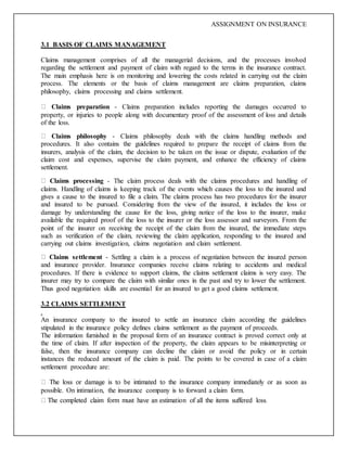 ASSIGNMENT ON INSURANCE
3.1 BASIS OF CLAIMS MANAGEMENT
Claims management comprises of all the managerial decisions, and the processes involved
regarding the settlement and payment of claim with regard to the terms in the insurance contract.
The main emphasis here is on monitoring and lowering the costs related in carrying out the claim
process. The elements or the basis of claims management are claims preparation, claims
philosophy, claims processing and claims settlement.
Claims preparation - Claims preparation includes reporting the damages occurred to
property, or injuries to people along with documentary proof of the assessment of loss and details
of the loss.
Claims philosophy - Claims philosophy deals with the claims handling methods and
procedures. It also contains the guidelines required to prepare the receipt of claims from the
insurers, analysis of the claim, the decision to be taken on the issue or dispute, evaluation of the
claim cost and expenses, supervise the claim payment, and enhance the efficiency of claims
settlement.
Claims processing - The claim process deals with the claims procedures and handling of
claims. Handling of claims is keeping track of the events which causes the loss to the insured and
gives a cause to the insured to file a claim. The claims process has two procedures for the insurer
and insured to be pursued. Considering from the view of the insured, it includes the loss or
damage by understanding the cause for the loss, giving notice of the loss to the insurer, make
available the required proof of the loss to the insurer or the loss assessor and surveyors. From the
point of the insurer on receiving the receipt of the claim from the insured, the immediate steps
such as verification of the claim, reviewing the claim application, responding to the insured and
carrying out claims investigation, claims negotiation and claim settlement.
Claims settlement - Settling a claim is a process of negotiation between the insured person
and insurance provider. Insurance companies receive claims relating to accidents and medical
procedures. If there is evidence to support claims, the claims settlement claims is very easy. The
insurer may try to compare the claim with similar ones in the past and try to lower the settlement.
Thus good negotiation skills are essential for an insured to get a good claims settlement.
3.2 CLAIMS SETTLEMENT
.
An insurance company to the insured to settle an insurance claim according the guidelines
stipulated in the insurance policy defines claims settlement as the payment of proceeds.
The information furnished in the proposal form of an insurance contract is proved correct only at
the time of claim. If after inspection of the property, the claim appears to be misinterpreting or
false, then the insurance company can decline the claim or avoid the policy or in certain
instances the reduced amount of the claim is paid. The points to be covered in case of a claim
settlement procedure are:
possible. On intimation, the insurance company is to forward a claim form.
 