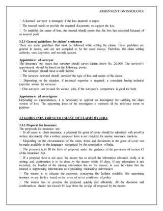 ASSIGNMENT ON INSURANCE
port the loss.
an insured peril.
3.2.1 General guidelines for claims’ settlement
There are some guidelines that must be followed while settling the claims. These guidelines are
general in nature, and are not compiled to be the same always. Therefore, the claim settling
authority uses discretion and records reasons.
Appointment of surveyor
The Insurance Act states that surveyor should survey claims above Rs. 20,000. The surveyor’s
appointment should be based on the following points:
the type of loss and nature of the claims.
expertise assists the surveyor.
for both.
Appointment of investigator
Depending on circumstances, it is necessary to appoint an investigator for verifying the claim
version of loss. The appointing letter of the investigator o mentions all the reference terms to
perform.
3.3 GUIDELINES FOR SETTLEMENT OF CLAIMS BY IRDA
3.3.1 Proposal for insurance
The proposals for insurance are:
written document). But a written proposal form is not required for marine insurance markets.
be made available in the languages recognised by the constitution of India.
under the guidance of the provisions of section 45
of the Insurance Act.
a proposal form is not used, the insurer has to record the information obtained, orally or in
writing, and confirmation is to be done by the insurer within 15 days. If any information is not
recorded, the burden of the missing information lies on the insurer, in case he claims that the
insured is suppressing information or is providing misleading information.
nominee or any facility based on the terms of act or conditions of policy.
confirmations should not exceed 15 days from the receipt of proposal by the insurer.
 