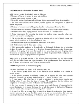 ASSIGNMENT ON INSURANCE
3.3.2 Matters to be stated in life insurance policy
A life insurance policy should clearly state the following:
g.
benefits are payable.
um, the grace period to pay premium.
-up policy, surrender value, non-
forfeiture and to revive lapsed policy.
e provision for loan keeping the policy as the security and the rate of interest on the loan
amount is to be mentioned at the time of taking the loan.
im under a policy.
the letter forwarded has a time span of 15 days from the date of receipt, to review the terms and
conditions of the policy. If, in case, the insured do not agree, they can return the policy stating
the reasons for objection. The insured is entitled to refund the premium which is subjected to a
deduction with respect to a proportionate risk premium.
With respect to the policy coverage, if the premium charge depends on age, the insurer should
verify the age before issuing the policy document. If the premium charge does not depend on
age, the insurer is to obtain the proof of age as soon as possible.
3.3.3 Claims procedure of life insurance policy
The claims procedures with respect to life insurance policy are:
1. A life insurance policy should state all the documents to be submitted by a claimant, to
support a claim.
2. A life insurance company on receiving a claim, has to process the claim. Any additional
document, if needed, is to be raised within a period of 15 days of the receipt claim.
3. A claim under a life policy has to be paid or disputed, by giving relevant reasons, and
clarifying within 30 days from the date of receipt. All investigations, that is, initiations and
completions of investigations, must be done not later than 6 months.
4. If a claim is ready for payment, but the payment is not made because of reasons related to
proper identification of the payee, the insurer has to hold the amount for the benefit of the payee,
and earn interest at the rate applicable to a savings bank account.
5. If there is a delay in payment from the part of the insurer, in processing a claim, then the
insurance company has to pay the claim amount at a rate two percent above the bank rate,
according to the rate at the beginning of the financial year, in which the claim is reviewed.
 