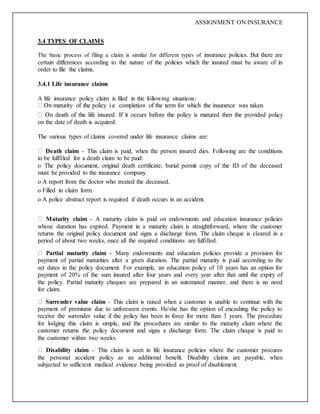 ASSIGNMENT ON INSURANCE
3.4 TYPES OF CLAIMS
The basic process of filing a claim is similar for different types of insurance policies. But there are
certain differences according to the nature of the policies which the insured must be aware of in
order to file the claims.
3.4.1 Life insurance claims
A life insurance policy claim is filed in the following situations:
icy
on the date of death is acquired.
The various types of claims covered under life insurance claims are:
Death claim - This claim is paid, when the person insured dies. Following are the conditions
to be fulfilled for a death claim to be paid:
o The policy document, original death certificate, burial permit copy of the ID of the deceased
must be provided to the insurance company.
o A report from the doctor who treated the deceased.
o Filled in claim form.
o A police abstract report is required if death occurs in an accident.
Maturity claim - A maturity claim is paid on endowments and education insurance policies
whose duration has expired. Payment in a maturity claim is straightforward, where the customer
returns the original policy document and signs a discharge form. The claim cheque is cleared in a
period of about two weeks, once all the required conditions are fulfilled.
Partial maturity claim - Many endowments and education policies provide a provision for
payment of partial maturities after a given duration. The partial maturity is paid according to the
set dates in the policy document. For example, an education policy of 10 years has an option for
payment of 20% of the sum insured after four years and every year after that until the expiry of
the policy. Partial maturity cheques are prepared in an automated manner, and there is no need
for claim.
Surrender value claim - This claim is raised when a customer is unable to continue with the
payment of premiums due to unforeseen events. He/she has the option of encashing the policy to
receive the surrender value if the policy has been in force for more than 3 years. The procedure
for lodging this claim is simple, and the procedures are similar to the maturity claim where the
customer returns the policy document and signs a discharge form. The claim cheque is paid to
the customer within two weeks.
Disability claim - This claim is seen in life insurance policies where the customer procures
the personal accident policy as an additional benefit. Disability claims are payable, when
subjected to sufficient medical evidence being provided as proof of disablement.
 
