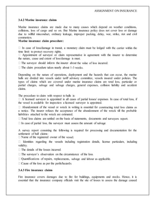 ASSIGNMENT ON INSURANCE
3.4.2 Marine insurance claims
Marine insurance claims are made due to many causes which depend on weather conditions,
collisions, loss of cargo and so on. But Marine insurance policy does not cover loss or damage
due to willful misconduct, ordinary leakage, improper packing, delay, war, strike, riot and civil
commotion.
Marine insurance claim procedure:
e carrier within the
time limit to protect recovery rights.
the nature, cause and extent of loss/damage is must.
he value of loss incurred.
-3 weeks.
Depending on the nature of operations, deployment and the hazards that can occur, the marine
hulls are divided into vessels under tariff advisory committee, vessels insured under policies. The
types of claims which are covered under marine insurance claims are total loss, particular or
partial charges, salvage and salvage charges, general expenses, collision liability and accident
claims.
The procedure to claim with respect to hulls is:
the vessel is available for inspection a licensed surveyor is appointed.
constructing total loss claims as
a notice. The insurer refuses the acceptance of the abandonment of the wreck till the probable
liabilities attached to the wreck are estimated.
veyors report.
A survey report consisting the following is required for processing and documentation for the
settlement of hull claims:
vessel.
validity.
ements, salvage and labour as applicable.
3.4.3 Fire insurance claims
Fire insurance covers damages due to fire for buildings, equipments and stocks. Hence, it is
essential that the insurance company officials visit the site of losses to assess the damage caused
 