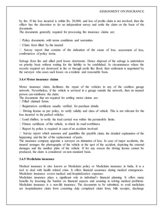 ASSIGNMENT ON INSURANCE
by fire. If the loss incurred is within Rs. 20,000, and loss of profits claim is not involved, then the
officer has the discretion to do an independent survey and settle the claim on the basis of the
documents.
The documents generally required for processing fire insurance claims are:
assessment of loss,
confirmation of policy terms.
Salvage from fire and allied peril losses deteriorate. Hence disposal of the salvage is undertaken
on priority basis without waiting for the liability to be established. In circumstances where the
records required are destroyed in fire or through perils like flood, then settlement is negotiated by
the surveyor who asses such losses on a realistic and reasonable basis.
3.4.4 Motor insurance claims
Motor insurance claim, facilitates the repair of the vehicles in any of the cashless garage
network. Nevertheless, if the vehicle is serviced in a garage outside the network, then an insured
person can reimburse the claim.
The documents that are required for settling motor claims are:
loss incurred to the parked vehicles.
, to verify the load carried was within the permissible limits.
claim, the detailed explanation of the
happening and the list of the replacement of parts.
The insurance company appoints a surveyor on intimation of loss. In case of major accidents, the
insured arranges the photographs of the vehicle at the spot of the accident, depicting the external
damages and the number plate of the vehicle. If for any reason the driving license cannot be
produced, the claim is considered on non-standard basis.
3.4.5 Mediclaim insurance
Medical insurance is also known as Mediclaim policy or Mediclaim insurance in India. It is a
tool to deal with health related crisis. It offers financial assurance during medical emergencies.
Mediclaim insurance covers medical and hospitalization expenses.
Mediclaim insurance plays a significant role in individual’s financial planning. It offers many
benefits by lessening the burden on financial aspects and assisting in solving medical problems.
Mediclaim insurance is a non-life insurance. The documents to be submitted, to avail mediclaim
are hospitalization claim form consisting duly completed claim form, bills receipts, discharge
 