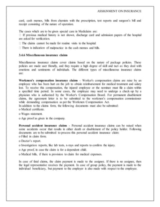 ASSIGNMENT ON INSURANCE
card, cash memos, bills from chemists with the prescription, test reports and surgeon’s bill and
receipt consisting of the nature of operation.
The cases which are to be given special care in Mediclaim are:
are asked for verification.
malpractice in the cash memos and bills.
3.4.6 Miscellaneous insurance claims
Miscellaneous insurance claims cover claims based on the nature of package policies. These
policies are made user friendly, and they require a high degree of skill and tact as they deal with
emotions and sentiments of individuals. The different types of miscellaneous insurance claims
are:
Workmen’s compensation insurance claims - Worker's compensation claims are raise by an
employee who has been hurt on the job to obtain reimbursement for medical treatment and salary
lost. To receive this compensation, the injured employee or the nominee must file a claim within
a specified time period. In some cases, the employee may need to undergo a check-up by a
physician who is authorized by the Worker's Compensation Board. For permanent disablement
claims, the agreement letter is to be submitted to the workmen’s compensation commissioner
while demanding compensation as per the Workmen Compensation Act.
In addition to the claims form, the following documents must also be submitted:
o Medical certificate.
o Wages statement.
o Age proof as given in the company.
Personal accident insurance claims - Personal accident insurance claims can be raised when
some accidents occur that results in either death or disablement of the policy holder. Following
documents are to be submitted to process this personal accident insurance claim:
o Filled in claim form.
o Doctor’s report.
o Investigation reports, like lab tests, x-rays and reports to confirm the injury.
o Age proof, in case the claim is for a dependent child.
o Medical bills, if there is provision to claim for medical expenses.
In case of fatal claims, the claim payment is made to the assignee. If there is no assignee, then
the legal representative receives the payment. In case of group policy, the payment is made to the
individual beneficiary, but payment to the employer is also made with respect to the employee.
 