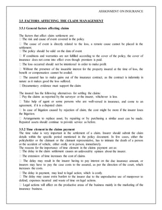 ASSIGNMENT ON INSURANCE
3.5 FACTORS AFFECTING THE CLAIM MANAGEMENT
3.5.1 General factors affecting claims
The factors that affect claim settlement are:
cause of event is directly related to the loss, a remote cause cannot be placed in the
settlement.
conditions and warranties are not fulfilled according to the cover of the policy, the cover of
insurance does not come into effect even though premium is paid.
of the insurable interest for the property insured at the time of loss, the
benefit or compensation cannot be availed.
nature as it makes good the loss suffered.
The insured has the following alternatives for settling the claims:
-versed in insurance, and come to an
agreement, if it is a disputed claim
the litigation.
ar asset can be made.
Repaired assets should continue to provide service as before.
3.5.2 Time element in the claims payment
The time value is very important in the settlement of a claim. Insurer should submit the claim
details within the specific period mentioned in the policy document. In few cases, either the
policyholder or the claimant or the claimant representative, has to intimate the death of a person
or the accident of vehicle, either orally or in person, immediately.
The reasons for the importance of time element in the claims payment are as:
unfavorable opinion about the insurer.
the due insurance amount, or
insurers may have to pay the case costs to the assured, as per the direction of the court, which
increases the costs.
he insurer due to the unproductive use of manpower to
defend, expenses incurred and waste of time on legal actions.
insurance business.
 