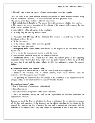 ASSIGNMENT ON INSURANCE
rease the number of cases with consumer protection councils.
Thus, the delay in the claims payment influences the present and future insurance business along
with the cost burden. Therefore, it is necessary to settle the claim payments faster.
The reasons for the delay in claims settlement may include:
Late submission of claim form: The reasons for the late submission of claim form may be:
o The ignorance or lack of knowledge of the existence of the insurance policies against the lives
of the persons, who face the event.
o Non-availability of the information to the beneficiary.
o The policy may not have any nominee details.
Innocence and illiteracy of the claimant: The claimant or assured may not have the
knowledge, and may fail to:
o File the claim papers.
o File the insurance claims within a specified period.
o Follow the claims procedure.
Incompletely filled claims forms: If the insured do not properly fill the claim forms, then the
insurers will:
o Fail to provide the necessary information to settle the claims.
o Delay the claim settlement asking for the desired information.
Insufficient proof: If the assured fails to submit the sufficient proof or the supporting
documents along with the claim form, which assists the claim evaluator to know the event date
or cause, then it may lead the claim evaluator to delay the settlement of claims. The reasons
include:
Reasons from insured’s or claimant’s side:
-operation with the insurer to settle the claim or attain some compromise.
estimation of the loss payable under the claim.
oviding the information about the changes in the constitution of the organisation or the
changed address or any other information necessary to settle the claim.
Reasons from insurer’s side:
motivation.
organizations or imperfect supervision or
organizational structure.
Insurers can avoid the delay in submitting the claims or settlements, by providing the awareness
of the facts and importance of the insurance and the claims procedure, to the claimant or the
assured. They can take the help of agent or the local staff to attain certain compromises with the
claimants in the complex cases. They must design the organisation in such a way, that it avoids
 