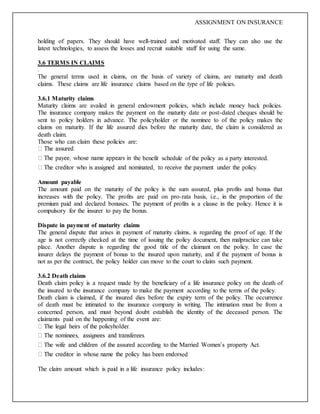 ASSIGNMENT ON INSURANCE
holding of papers. They should have well-trained and motivated staff. They can also use the
latest technologies, to assess the losses and recruit suitable staff for using the same.
3.6 TERMS IN CLAIMS
.
The general terms used in claims, on the basis of variety of claims, are maturity and death
claims. These claims are life insurance claims based on the type of life policies.
3.6.1 Maturity claims
Maturity claims are availed in general endowment policies, which include money back policies.
The insurance company makes the payment on the maturity date or post-dated cheques should be
sent to policy holders in advance. The policyholder or the nominee to of the policy makes the
claims on maturity. If the life assured dies before the maturity date, the claim is considered as
death claim.
Those who can claim these policies are:
e benefit schedule of the policy as a party interested.
Amount payable
The amount paid on the maturity of the policy is the sum assured, plus profits and bonus that
increases with the policy. The profits are paid on pro-rata basis, i.e., in the proportion of the
premium paid and declared bonuses. The payment of profits is a clause in the policy. Hence it is
compulsory for the insurer to pay the bonus.
Dispute in payment of maturity claims
The general dispute that arises in payment of maturity claims, is regarding the proof of age. If the
age is not correctly checked at the time of issuing the policy document, then malpractice can take
place. Another dispute is regarding the good title of the claimant on the policy. In case the
insurer delays the payment of bonus to the insured upon maturity, and if the payment of bonus is
not as per the contract, the policy holder can move to the court to claim such payment.
3.6.2 Death claims
Death claim policy is a request made by the beneficiary of a life insurance policy on the death of
the insured to the insurance company to make the payment according to the terms of the policy.
Death claim is claimed, if the insured dies before the expiry term of the policy. The occurrence
of death must be intimated to the insurance company in writing. The intimation must be from a
concerned person, and must beyond doubt establish the identity of the deceased person. The
claimants paid on the happening of the event are:
ed
The claim amount which is paid in a life insurance policy includes:
 