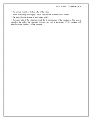 ASSIGNMENT ON INSURANCE
share of profits in case of participation policy.
-payment of the premium or if the assured
surrenders the policy, the insurance company may pay a percentage of the premium paid,
according to the ordinances of the company.
 