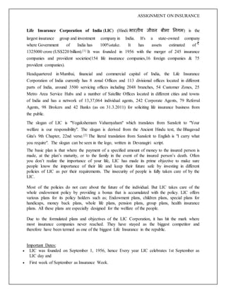 ASSIGNMENT ON INSURANCE
Life Insurance Corporation of India (LIC) (Hindi: भारतीय जीवन बीमा ननगम) is the
largest insurance group and investment company in India. It's a state-owned company
where Government of India has 100%stake. It has assets estimated of
1325000 crore (US$220 billion).[1] It was founded in 1956 with the merger of 245 insurance
companies and provident societies(154 life insurance companies,16 foreign companies & 75
provident companies).
Headquartered in Mumbai, financial and commercial capital of India, the Life Insurance
Corporation of India currently has 8 zonal Offices and 113 divisional offices located in different
parts of India, around 3500 servicing offices including 2048 branches, 54 Customer Zones, 25
Metro Area Service Hubs and a number of Satellite Offices located in different cities and towns
of India and has a network of 13,37,064 individual agents, 242 Corporate Agents, 79 Referral
Agents, 98 Brokers and 42 Banks (as on 31.3.2011) for soliciting life insurance business from
the public.
The slogan of LIC is "Yogakshemam Vahamyaham" which translates from Sanskrit to "Your
welfare is our responsibility". The slogan is derived from the Ancient Hindu text, the Bhagavad
Gita's 9th Chapter, 22nd verse.[2] The literal translation from Sanskrit to English is "I carry what
you require". The slogan can be seen in the logo, written in Devanagiri script.
The basic plan is that where the payment of a specified amount of money to the insured person is
made, at the plan’s maturity, or to the family in the event of the insured person’s death. Often
you don’t realize the importance of your life, LIC has made its prime objective to make sure
people know the importance of their life and keep their future safe by investing in different
policies of LIC as per their requirements. The insecurity of people is fully taken care of by the
LIC.
Most of the policies do not care about the future of the individual. But LIC takes care of the
whole endowment policy by providing a bonus that is accumulated with the policy. LIC offers
various plans for its policy holders such as; Endowment plans, children plans, special plans for
handicaps, money back plans, whole life plans, pension plans, group plans, health insurance
plans. All these plans are especially designed for the welfare of the people.
Due to the formulated plans and objectives of the LIC Corporation, it has hit the mark where
most insurance companies never reached. They have stayed as the biggest competitor and
therefore have been termed as one of the biggest Life Insurance in the republic.
Important Dates:
 LIC was founded on September 1, 1956, hence Every year LIC celebrates 1st September as
LIC day and
 First week of September as Insurance Week.
 