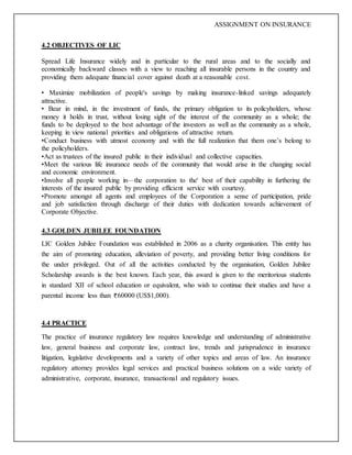 ASSIGNMENT ON INSURANCE
4.2 OBJECTIVES OF LIC
Spread Life Insurance widely and in particular to the rural areas and to the socially and
economically backward classes with a view to reaching all insurable persons in the country and
providing them adequate financial cover against death at a reasonable cost.
• Maximize mobilization of people's savings by making insurance-linked savings adequately
attractive.
• Bear in mind, in the investment of funds, the primary obligation to its policyholders, whose
money it holds in trust, without losing sight of the interest of the community as a whole; the
funds to be deployed to the best advantage of the investors as well as the community as a whole,
keeping in view national priorities and obligations of attractive return.
•Conduct business with utmost economy and with the full realization that them one’s belong to
the policyholders.
•Act as trustees of the insured public in their individual and collective capacities.
•Meet the various life insurance needs of the community that would arise in the changing social
and economic environment.
•Involve all people working in—the corporation to the' best of their capability in furthering the
interests of the insured public by providing efficient service with courtesy.
•Promote amongst all agents and employees of the Corporation a sense of participation, pride
and job satisfaction through discharge of their duties with dedication towards achievement of
Corporate Objective.
4.3 GOLDEN JUBILEE FOUNDATION
LIC Golden Jubilee Foundation was established in 2006 as a charity organisation. This entity has
the aim of promoting education, alleviation of poverty, and providing better living conditions for
the under privileged. Out of all the activities conducted by the organisation, Golden Jubilee
Scholarship awards is the best known. Each year, this award is given to the meritorious students
in standard XII of school education or equivalent, who wish to continue their studies and have a
parental income less than 60000 (US$1,000).
4.4 PRACTICE
The practice of insurance regulatory law requires knowledge and understanding of administrative
law, general business and corporate law, contract law, trends and jurisprudence in insurance
litigation, legislative developments and a variety of other topics and areas of law. An insurance
regulatory attorney provides legal services and practical business solutions on a wide variety of
administrative, corporate, insurance, transactional and regulatory issues.
 