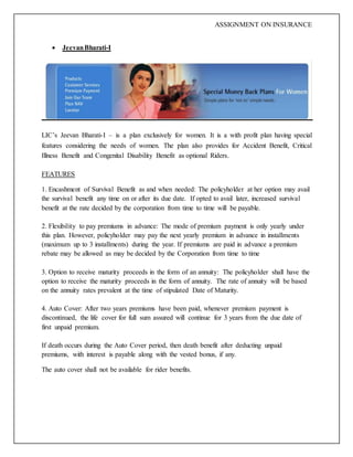 ASSIGNMENT ON INSURANCE
 JeevanBharati-I
LIC’s Jeevan Bharati-I – is a plan exclusively for women. It is a with profit plan having special
features considering the needs of women. The plan also provides for Accident Benefit, Critical
Illness Benefit and Congenital Disability Benefit as optional Riders.
FEATURES
1. Encashment of Survival Benefit as and when needed: The policyholder at her option may avail
the survival benefit any time on or after its due date. If opted to avail later, increased survival
benefit at the rate decided by the corporation from time to time will be payable.
2. Flexibility to pay premiums in advance: The mode of premium payment is only yearly under
this plan. However, policyholder may pay the next yearly premium in advance in installments
(maximum up to 3 installments) during the year. If premiums are paid in advance a premium
rebate may be allowed as may be decided by the Corporation from time to time
3. Option to receive maturity proceeds in the form of an annuity: The policyholder shall have the
option to receive the maturity proceeds in the form of annuity. The rate of annuity will be based
on the annuity rates prevalent at the time of stipulated Date of Maturity.
4. Auto Cover: After two years premiums have been paid, whenever premium payment is
discontinued, the life cover for full sum assured will continue for 3 years from the due date of
first unpaid premium.
If death occurs during the Auto Cover period, then death benefit after deducting unpaid
premiums, with interest is payable along with the vested bonus, if any.
The auto cover shall not be available for rider benefits.
 