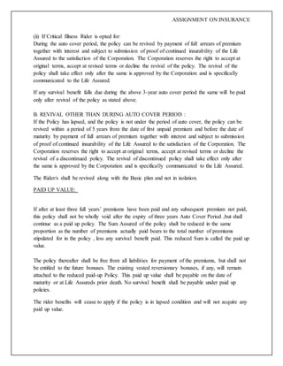 ASSIGNMENT ON INSURANCE
(ii) If Critical Illness Rider is opted for:
During the auto cover period, the policy can be revived by payment of full arrears of premium
together with interest and subject to submission of proof of continued insurability of the Life
Assured to the satisfaction of the Corporation. The Corporation reserves the right to accept at
original terms, accept at revised terms or decline the revival of the policy. The revival of the
policy shall take effect only after the same is approved by the Corporation and is specifically
communicated to the Life Assured.
If any survival benefit falls due during the above 3-year auto cover period the same will be paid
only after revival of the policy as stated above.
B. REVIVAL OTHER THAN DURING AUTO COVER PERIOD :
If the Policy has lapsed, and the policy is not under the period of auto cover, the policy can be
revived within a period of 5 years from the date of first unpaid premium and before the date of
maturity by payment of full arrears of premium together with interest and subject to submission
of proof of continued insurability of the Life Assured to the satisfaction of the Corporation. The
Corporation reserves the right to accept at original terms, accept at revised terms or decline the
revival of a discontinued policy. The revival of discontinued policy shall take effect only after
the same is approved by the Corporation and is specifically communicated to the Life Assured.
The Rider/s shall be revived along with the Basic plan and not in isolation.
PAID UP VALUE:
If after at least three full years’ premiums have been paid and any subsequent premium not paid,
this policy shall not be wholly void after the expiry of three years Auto Cover Period ,but shall
continue as a paid up policy. The Sum Assured of the policy shall be reduced in the same
proportion as the number of premiums actually paid bears to the total number of premiums
stipulated for in the policy , less any survival benefit paid. This reduced Sum is called the paid up
value.
The policy thereafter shall be free from all liabilities for payment of the premiums, but shall not
be entitled to the future bonuses. The existing vested reversionary bonuses, if any, will remain
attached to the reduced paid-up Policy. This paid up value shall be payable on the date of
maturity or at Life Assureds prior death. No survival benefit shall be payable under paid up
policies.
The rider benefits will cease to apply if the policy is in lapsed condition and will not acquire any
paid up value.
 