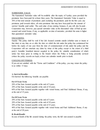 ASSIGNMENT ON INSURANCE
SURRENDER VALUE:
The Guaranteed Surrender value will be available after the expiry of 3 policy years provided the
premiums have been paid for at least three years. The Guaranteed Surrender Value is equal to
30% of the total amount of premiums paid excluding the premiums paid for the first year, any
premiums paid towards riders, all extra premiums that may have been paid less the amount of
survival benefits paid earlier. The cash value of any existing bonuses, if ,any will also be paid .
Corporation may, however, pay special surrender value as the discounted value of Paid up sum
assured and vested bonus, if any, as applicable on date of surrender, provided the same is higher
than guaranteed surrender value.
EXCLUSIONS:
Suicide: This policy shall be void if the Life Assured commits suicide (whether sane or insane at
that time) at any time on or after the date on which the risk under the policy has commenced but
before the expiry of one year from the date of commencement of risk under the policy and the
Corporation will not entertain any claim by virtue of this policy except to the extent of a third
party’s bonafide beneficial interest acquired in the policy for valuable consideration of which
notice has been given in writing to the branch where the Policy is being presently serviced
(where the policy records are kept), at least one calendar month prior to death.
COOLING OFF PERIOD:
If you are not satisfied with the “Terms and Conditions” of the policy, you may return the policy
to us within 15 days.
A. Survival Benefits:
On Survival the following benefits are payable:
For 15 Years Term
20% of the Sum Assured payable at the end of 5 years.
20% of the Sum Assured payable at the end of 10 years.
60% of the Sum Assured payable together with vested bonus, and Final Additional Bonus, if any,
at the end of 15 years.
For 20 Years Term
20% of the Sum Assured payable at the end of 5 years.
20% of the Sum Assured payable at the end of 10 years.
20% of the Sum Assured payable at the end of 15 years.
40% of the Sum Assured payable together with vested bonus and Final Additional Bonus, if any
at the end of 20 years.
B. Death Benefit:
In case of death of the life assured during the policy term, the full sum assured is payable
 
