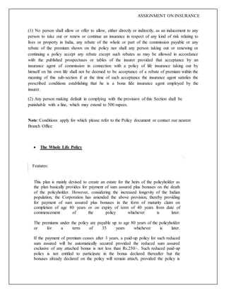 ASSIGNMENT ON INSURANCE
(1) No person shall allow or offer to allow, either directly or indirectly, as an inducement to any
person to take out or renew or continue an insurance in respect of any kind of risk relating to
lives or property in India, any rebate of the whole or part of the commission payable or any
rebate of the premium shown on the policy nor shall any person taking out or renewing or
continuing a policy accept any rebate except such rebates as may be allowed in accordance
with the published prospectuses or tables of the insurer provided that acceptance by an
insurance agent of commission in connection with a policy of life insurance taking out by
himself on his own life shall not be deemed to be acceptance of a rebate of premium within the
meaning of this sub-section if at the time of such acceptance the insurance agent satisfies the
prescribed conditions establishing that he is a bona fide insurance agent employed by the
insurer.
(2) Any person making default in complying with the provision of this Section shall be
punishable with a fine, which may extend to 500 rupees.
Note: Conditions apply for which please refer to the Policy document or contact our nearest
Branch Office
 The Whole Life Policy
Features:
This plan is mainly devised to create an estate for the heirs of the policyholder as
the plan basically provides for payment of sum assured plus bonuses on the death
of the policyholder. However, considering the increased longevity of the Indian
population, the Corporation has amended the above provision, thereby providing
for payment of sum assured plus bonuses in the form of maturity claim on
completion of age 80 years or on expiry of term of 40 years from date of
commencement of the policy whichever is later.
The premiums under the policy are payable up to age 80 years of the policyholder
or for a term of 35 years whichever is later.
If the payment of premium ceases after 3 years, a paid-up policy for such reduced
sum assured will be automatically secured provided the reduced sum assured
exclusive of any attached bonus is not less than Rs.250/-. Such reduced paid-up
policy is not entitled to participate in the bonus declared thereafter but the
bonuses already declared on the policy will remain attach, provided the policy is
 
