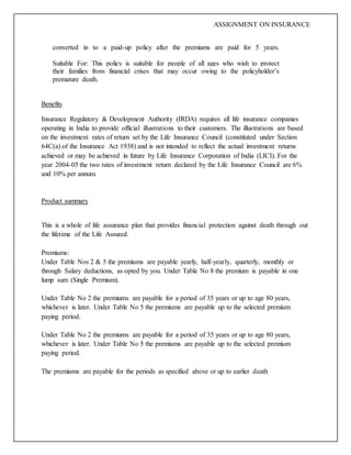 ASSIGNMENT ON INSURANCE
converted in to a paid-up policy after the premiums are paid for 5 years.
Suitable For: This policy is suitable for people of all ages who wish to protect
their families from financial crises that may occur owing to the policyholder’s
premature death.
Benefits
Insurance Regulatory & Development Authority (IRDA) requires all life insurance companies
operating in India to provide official illustrations to their customers. The illustrations are based
on the investment rates of return set by the Life Insurance Council (constituted under Section
64C(a) of the Insurance Act 1938) and is not intended to reflect the actual investment returns
achieved or may be achieved in future by Life Insurance Corporation of India (LICI). For the
year 2004-05 the two rates of investment return declared by the Life Insurance Council are 6%
and 10% per annum.
Product summary
This is a whole of life assurance plan that provides financial protection against death through out
the lifetime of the Life Assured.
Premiums:
Under Table Nos 2 & 5 the premiums are payable yearly, half-yearly, quarterly, monthly or
through Salary deductions, as opted by you. Under Table No 8 the premium is payable in one
lump sum (Single Premium).
Under Table No 2 the premiums are payable for a period of 35 years or up to age 80 years,
whichever is later. Under Table No 5 the premiums are payable up to the selected premium
paying period.
Under Table No 2 the premiums are payable for a period of 35 years or up to age 80 years,
whichever is later. Under Table No 5 the premiums are payable up to the selected premium
paying period.
The premiums are payable for the periods as specified above or up to earlier death
 