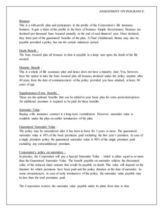 ASSIGNMENT ON INSURANCE
Bonuses:
This is a with-profit plan and participates in the profits of the Corporation’s life insurance
business. It gets a share of the profits in the form of bonuses. Simple Reversionary Bonuses are
declared per thousand Sum Assured annually at the end of each financial year. Once declared,
they form part of the guaranteed benefits of the plan. A Final (Additional) Bonus may also be
payable provided a policy has run for certain minimum period.
Death Benefit :
The Sum Assured plus all bonuses to date is payable in a lump sum upon the death of the life
assured.
Maturity Benefit :
This is a whole of life assurance plan and hence does not have a maturity date. You, however,
have the option to take the Sum Assured plus all bonuses declared under the policy anytime after
40 years from the date of commencement of the policy provided you have attained, at least, 80
years of age.
Supplementary/Extra Benefits :
These are the optional benefits that can be added to your basic plan for extra protection/option.
An additional premium is required to be paid for these benefits.
Surrender Value :
Buying a life insurance contract is a long-term commitment. However, surrender value is
available under the plan on earlier termination of the plan.
Guaranteed Surrender Value :
The policy may be surrendered after it has been in force for 3 years or more. The guaranteed
surrender value is 30% of the basic premiums paid excluding the first year’s premium. In case of
a single premium policy the guaranteed surrender value is 90% of the single premium paid
excluding any extra/additional premium.
Corporation’s policy on surrenders :
In practice, the Corporation will pay a Special Surrender Value – which is either equal to or more
than the Guaranteed Surrender Value. The benefit payable on surrender reflects the discounted
value of the reduced claim amount that would be payable on death. This value will depend on the
duration for which premiums have been paid and the policy duration at the date of surrender. In
some circumstances, in case of early termination of the policy, the surrender value payable may
be less than the total premiums paid.
The Corporation reviews the surrender value payable under its plans from time to time
 