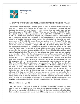 ASSIGNMENT ON INSURANCE
Jeevan Arogya
4.6 GROWTH OF PRIVATE LIFE INSURANCE COMPANIES IN THE LAST 5YEARS
The insurance industry recorded a booming growth of 35% in premium income during2004-05
with the 13 private sector players walking away with. An impressive 129%while the Life
Insurance Corporation of India recorded a 21% growth. Thus the market share of state
behemoths dropped to 78% in 2004 05 from 87% a year ago. According to ASSOCHAM Eco
Pulse (AEP) Study, the industry premium increased to Rs253.42bn in 2004-05 from Rs187.1bn
in 2003-04. The LIC total premium for the year 2004-05 amounted to Rs197.85bn as against the
Rs162.84bn during previous year. The figures for the first two months of the fiscal 2005-06 also
speak of the growing share of the private insurers. The share of LIC for this period has further
come down to 75%, while the private players have grabbed over 24% share."With the huge
potential the market has, the Government should, more seriously look into increasing the FDI
cap in the sector" said Mahendra K. Sanghi, ASSOCHAM President. During April-June 2005,
the largest private company ICICI Prudential has increased its share from 6.25% in 2004-05 to
7.68% in current fiscal. The opening up of the sector has given some of the most innovative
products like the customized insurance policies and now the unit linked policies that have gained
much of customer attention. The sector has huge potential and certain other new and innovative
areas can also be looked into for enhancing market share and premium income, said Sanghi.
HDFC is next in the row with 2.91% market share which has increased from 1.92%last fiscal
followed by TATA AIG which now shares 2% of the market from 1.18%last fiscal. Birla Sun
life's share has dropped from 2.45% during FY'05 to 1.76% in first two months of FY'06. SBI
life comes next with 1. 72% share and has in fact dropped a few percent points from last year.
Max New York life and Aviva Life Insurance have captured more than 1% share each from less
than 1% share during FY'05. Others like ING, AMP Sanmar, Met Life and Sahara India have
less than 1 % share. The detail of the market share of life insurance companies is attached. The
market share of the private players has doubled every year from 5.6% in 2002-03 to, 12%
in2003-04 and close to 22% in 2004-05.The state run insurance company has the biggest
advantage of its huge network which the company can use to penetrate into rural market that is
still lying untapped. Another option with the life insurance companies to capture more and more
market share could be product innovation and constantly developing an insurance product in
order to meet the ever-changing requirements of the customer. Quality customer service and
education can be another area where a company can differentiate itself from other companies.
IT to boost life market growth?
THE LIFE Insurance Corporation of India (LIC) has turned to information technology in a bid to
shed its image as a dinosaur among more nimble private sector companies.LIC, India's dominant
life insurer, is encouraging policyholders to use its web site to pay premiums and make claims.
Last- month, it announced new mobile phone SMS(testing) services to alert policyholders of
 