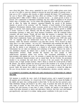 ASSIGNMENT ON INSURANCE
news about their plans. These moves, unmatched by most of LIC's smaller private sector rivals,
are part of an effort to open new channels to increase the speed and quality of customer service -
long seen as LIC's weakness after decades as India's monopoly life insurer. LIC's performance in
the year to March 2004 suggests that these efforts are working. It sold27 million new policies
generating Rs85.7 billion (US$1.9 billion) in premium income - an annual growth of about 11
percent. LIC's deployment of information technology may have helped it maintain its 88 percent
market share of premium sales. Yet few believe that technology alone will drive the company's -
and in effect, the Indian life industry's expansion."Ultimately the growth of life insurance
depends on growth of the economy," said TK. Banerjee, a board member of the Insurance
Regulatory Development Authority. India's economic growth rate in March 2004 hit double-digit
figures to become Asia's fastest-growing economy. Most economists forecast growth to stabilize
at around 7 percent to 2005. Banerjee said that this climate of rising economic prosperity is
encouraging consumers to think more about insurance. Nonetheless, most life companies believe
consumers still need Sanmar: "People still don't think that insurance is important. Most sales
happen after personal interaction."AMP Sanmar, a two-year old joint venture between south.-
Indian based conglomerate Sanmar and Australia's AMP, has employed some 3,000 sales agents
w4o are targeting small and medium-sized towns that have low penetration rates of life
insurance. India's life insurance penetration is less than three percent. "We're focused on places
where there is no other company - not even LIC," Subramaniam said,-remarking that unlike LIC,
AMP Sanmar regards the internet and mobile phones as channels for promotion, not sales. He
said that the internet is not widespread as a channel to sell consumer products in India, but
Subramaniam has not ruled out deploying such technology in the future. Whatever the merits of
new distribution channels, the industry fears a decline in sales following new taxes levied on
single premium products. Single premium life insurance has been popular in India
mainly because guaranteed returns were tax-free. This encouraged policyholders to pay
large premiums with minimal risk cover, for payments at maturity that often exceeded the returns
of more sophisticated financial products such as mutual funds. But last October, the government
decided to tax premiums that paid above 20 percent of the sum assured. The decision has
reduced sales of single premium products, which is likely to restrain the overall growth of India's
life industry. The industry regulator has forecast growth of life premiums to be around 20 percent
to March -2004, about the same level as 1999, down from a burst of sales in 2002 of 43.5
percent. India's life insurers have rallied to persuade the government to rescind the ruling later
this year, but any decision must wait for the end of parliamentary elections currently underway.
4.7 CURRENT STANDING OF PRIVATE LIFE INSURANCE COMPANIES IN URBAN
SECTOR
Life insurance is possibly the most- retail of all financial services, and is required by people of
all segments and in all locations. At a broad level, ICICI Prudential aims to secure the families of
the middle and upper class working people in urban India. To this end, they have pursued a pan-
India distribution strategy and backed it up with a range of products that meets the needs of a
wide range of people, be they from rural or urban areas. Today, they have branches in 74
locations and rural presence in more than 15 states. Certainly, the majority of the business still
comes from urban areassuch as metros and mini-metros. However, they have seen rural business
growsignificantly and expect it to continue making greater contribution in the years to come.
 
