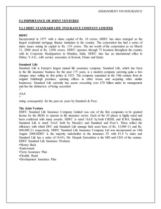 ASSIGNMENT ON INSURANCE
5.1 IMPORTANCE OF JOINT VENTURES
5.1.1 HDFC STANDARD LIFE INSURANCE COMPANY LIMITED
HDFC
Incorporated in 1977 with a share capital of Rs. 10 crores, HDFC has since emerged as the
largest residential mortgage finance institution in the country. The corporation has had a series of
share issues raising its capital to Rs. 119 crores. The net worth of the corporation as on March
31, 2000 stood at Rs. 2,096 crores. HDFC operates through 75 locations throughout the country
with its Corporate Headquarters in Mumbai, India. HDFC also has an international office in
Dubai, V.A.E., with service associates in Kuwait, Oman and Qatar.
Standard Life
Standard Life is Europe's largest mutual life assurance company. Standard Life, which has been
in the life insurance business for the past 175 years, is a modern company surviving quite a few
changes since selling its first policy in 1825. The company expanded in the 19th century from its
original Edinburgh premises, opening offices in other towns and acquiring other similar
businesses. Standard Life currently has assets exceeding over £70 billion under its management
and has the distinction of being accorded
"
AAA
"
rating consequently for the past six years by Standard & Poor.
The Joint Venture
HDFC Standard Life Insurance Company Limited was one of the first companies to be granted
license by the IRDA to operate in life insurance sector. Each of the JV player is highly rated and
been conferred with many awards. HDFC is rated 'AAA' by both CRISIL and ICRA. Similarly,
Standard Life is rated 'AAA' both by Moody's and Standard and Poor’s. These reflect the
efficiency with which DFC and Standard Life manage their asset base of Rs. 15,000 Cr and Rs.
600,000 Cr respectively. HDFC Standard Life Insurance Company Ltd was incorporated on 14th
August 2000.HDFC is the majority stakeholder in the insurance JV with 81.4 % stake and
Standard Life has a stake of 18.6%. Mr. Deepak Satwalekar is the MD and CEO of the venture.
HDFC Standard Life Insurance Products
•Money Back
•Endowment
•Term Assurance Plan
•Flexible Bond
•Development Insurance Plan
 