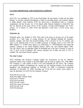 ASSIGNMENT ON INSURANCE
5.1.2 ICICI PRUDENTIAL LIFE INSURANCE COMPANY
ICICI
ICICI Ltd. was established in 1955 by the World Bank, the Government of India and the Indian
Industry, to promote industrial development of India by providing project and corporate finance
to Indian industry. Since inception, ICICI has grown from a development bank to a financial
conglomerate and has become one of the largest public financial institutions in India.ICICI has
thus far financed all the major sectors of the economy, covering 6,848companies and 16,851
projects. As of March 31, 2000, ICICI had disbursed a total of Rs. 1,13,070 crores, since
inception.
Prudential plc.
Prudential policy was founded in 1848. Since then it has grown to become one of the largest
providers of a wide range of savings products for the individual including life insurance,
pensions, annuities, unit trusts and personal banking. It has a presence in over 15 countries, and
caters to the financial needs of over 10 million customers. It manages assets of over US$ 259
billion (Rupees 11, 39,600 crores approx.) as of December 31, 1999.Prudential is the largest life
insurance company in the United Kingdom (Source :S&P's UK Life Financial Digest, 1998).
Asia has always been an important region for Prudential and it has had a presence in Asia for
over 75 years. In fact Credential’s first overseas operation was in India, way back in 1923 to
establish Life and General Branch agencies.
The Joint Venture
ICICI Prudential Life Insurance Company Limited was incorporated on July 20, 2000.The
authorized capital of the company is Rs.2300 Million and the paid up capital is Rs. 1500 Million.
The Company is a joint venture of ICICI (74%) and Prudential plc UK (26%). The Company
was granted Certificate of Registration for carrying out Life Insurance business, by the Insurance
Regulatory and Development Authority on November 24, 2000. It commenced commercial
operations on December 19, 2000, becoming one of the first few private sector players to
enter the liberalized are ICICI Pru Life Insurance Products
•ICICI Pru Forever Life
•ICICI Pru Single Premium Bond
•ICICI Save 'n' Protect
•ICICI Pru Cash Back
•ICICI Pru Life Guard
•ICICI Pru Assure Investment
•ICICI Pru Life Link
•ICICI Pru Reassure
 