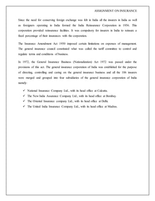 ASSIGNMENT ON INSURANCE
Since the need for conserving foreign exchange was felt in India all the insurers in India as well
as foreigners operating in India formed the India Reinsurance Corporation in 1956. This
corporation provided reinsurance facilities. It was compulsory for insurers in India to reinsure a
fixed percentage of their insurances with the corporation.
The Insurance Amendment Act 1950 imposed certain limitations on expenses of management.
The general insurance council constituted what was called the tariff committee to control and
regulate terms and conditions of business.
In 1972, the General Insurance Business (Nationalization) Act 1972 was passed under the
provisions of this act. The general insurance corporation of India was established for the purpose
of directing, controlling and caring on the general insurance business and all the 106 insurers
were merged and grouped into four subsidiaries of the general insurance corporation of India
namely:
 National Insurance Company Ltd., with its head office at Calcutta.
 The New India Assurance Company Ltd., with its head office at Bombay.
 The Oriental Insurance company Ltd., with its head office at Delhi.
 The United India Insurance Company Ltd., with its head office at Madras.
 