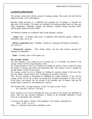 ASSIGNMENT ON INSURANCE
6.2 PRICING PROCEDURE
The previous section dealt with the concept of insurance pricing. This section will deal with the
pricing procedure, and its determination.
Basically, pricing procedure is a methodical and sequential use of technique to determine the
right price of the product. The insurer can determine the pricing procedure based on Sales area
(Sales Organisation, Distribution Channel, and Division), Customer Pricing Procedure (CPP),
and Document Pricing Procedure (DPP).
The following elements are considered while pricing insurance products:
Claims cost – It includes claims paid in conjunction with settlement expense, estimate far
outstanding claim, and so on.
Business acquirement cost – It includes commission, brokerage and business development
cost, and so on.
Management expenses – These include salaries, rent and other expenses necessary for
managing an organisation.
Profit – It include return on the capital cost.
Pure premium method
The pure premium is the average loss per coverage unit, or in particular, the product of the
average severity and the average frequency of loss.
The average frequency of loss (F) is obtained by dividing the number of losses invited (NL) from
the number of coverage units (NE) in the appropriate class. This concept is used to calculate the
average number of losses for all insured.
The average severity loss (S) is obtained by dividing the monetary amount of all losses (SL)
from the number of losses invited (NL). It represents the severance of the loss.
Thus, the pure premium is determined by multiplying the average frequency of loss and the
average severity of loss, but it reflects the average loss of insured expectations. In order to meet
all the losses, each insured who are involved in the particular class of business must pay the
amount before commissions and administrative expenses.
Pure Premium (PP) = (average frequency of loss) * (average severity of loss)
PP = (NL/NE) * (SL/NL) = (SL/NE)
These concepts can be used to determine the losses, but they do not consider the distribution of
losses. Thus, the pure premium distribution is defined as the probability distribution of total
losses for an appropriate class of business.
A measure of the intrinsic variation in the population is the variance represented by:
σPP2 = Σ (PP - μ) / (n-1)
Where, μ = theoretical pure premium distribution mean.
 