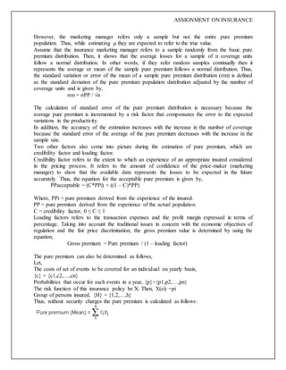 ASSIGNMENT ON INSURANCE
However, the marketing manager refers only a sample but not the entire pure premium
population. Thus, while estimating μ they are expected to refer to the true value.
Assume that the insurance marketing manager refers to a sample randomly from the basic pure
premium distribution. Then, it shows that the average losses for a sample of n coverage units
follow a normal distribution. In other words, if they refer random samples continually then it
represents the average or mean of the sample pure premium follows a normal distribution. Thus,
the standard variation or error of the mean of a sample pure premium distribution (σm) is defined
as the standard deviation of the pure premium population distribution adjusted by the number of
coverage units and is given by,
σm = σPP / √n
The calculation of standard error of the pure premium distribution is necessary because the
average pure premium is incremented by a risk factor that compensates the error to the expected
variations in the productivity.
In addition, the accuracy of the estimation increases with the increase in the number of coverage
because the standard error of the average of the pure premium decreases with the increase in the
sample size.
Two other factors also come into picture during the estimation of pure premium, which are
credibility factor and loading factor.
Credibility factor refers to the extent to which an experience of an appropriate insured considered
in the pricing process. It refers to the amount of confidence of the price-maker (marketing
manager) to show that the available data represents the losses to be expected in the future
accurately. Thus, the equation for the acceptable pure premium is given by,
PPacceptable = (C*PPi) + ((1 – C)*PP)
Where, PPi = pure premium derived from the experience of the insured.
PP = pure premium derived from the experience of the actual population.
C = credibility factor, 0 ≤ C ≤ 1
Loading factors refers to the transaction expenses and the profit margin expressed in terms of
percentage. Taking into account the traditional issues in concern with the economic objectives of
regulation and the fair price discrimination, the gross premium value is determined by using the
equation,
Gross premium = Pure premium / (1 – loading factor)
The pure premium can also be determined as follows,
Let,
The costs of set of events to be covered for an individual on yearly basis,
{c} = {c1,c2,…,cn}
Probabilities that occur for each events in a year, {p}={p1,p2,…,pn}
The risk function of this insurance policy be X. Then, X(ci) =pi
Group of persons insured, {H} = {1,2,…,h}
Thus, without security charges the pure premium is calculated as follows:
 