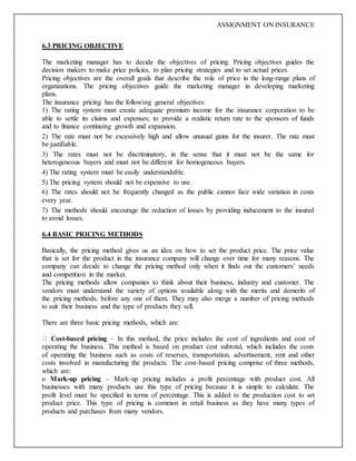 ASSIGNMENT ON INSURANCE
6.3 PRICING OBJECTIVE
The marketing manager has to decide the objectives of pricing. Pricing objectives guides the
decision makers to make price policies, to plan pricing strategies and to set actual prices.
Pricing objectives are the overall goals that describe the role of price in the long-range plans of
organizations. The pricing objectives guide the marketing manager in developing marketing
plans.
The insurance pricing has the following general objectives:
1) The rating system must create adequate premium income for the insurance corporation to be
able to settle its claims and expenses; to provide a realistic return rate to the sponsors of funds
and to finance continuing growth and expansion.
2) The rate must not be excessively high and allow unusual gains for the insurer. The rate must
be justifiable.
3) The rates must not be discriminatory, in the sense that it must not be the same for
heterogeneous buyers and must not be different for homogeneous buyers.
4) The rating system must be easily understandable.
5) The pricing system should not be expensive to use.
6) The rates should not be frequently changed as the public cannot face wide variation in costs
every year.
7) The methods should encourage the reduction of losses by providing inducement to the insured
to avoid losses.
6.4 BASIC PRICING METHODS
Basically, the pricing method gives us an idea on how to set the product price. The price value
that is set for the product in the insurance company will change over time for many reasons. The
company can decide to change the pricing method only when it finds out the customers’ needs
and competition in the market.
The pricing methods allow companies to think about their business, industry and customer. The
vendors must understand the variety of options available along with the merits and demerits of
the pricing methods, before any one of them. They may also merge a number of pricing methods
to suit their business and the type of products they sell.
There are three basic pricing methods, which are:
Cost-based pricing – In this method, the price includes the cost of ingredients and cost of
operating the business. This method is based on product cost subtotal, which includes the costs
of operating the business such as costs of reserves, transportation, advertisement, rent and other
costs involved in manufacturing the products. The cost-based pricing comprise of three methods,
which are:
o Mark-up pricing – Mark-up pricing includes a profit percentage with product cost. All
businesses with many products use this type of pricing because it is simple to calculate. The
profit level must be specified in terms of percentage. This is added to the production cost to set
product price. This type of pricing is common in retail business as they have many types of
products and purchases from many vendors.
 