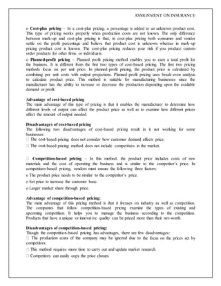 ASSIGNMENT ON INSURANCE
o Cost-plus pricing – In a cost-plus pricing, a percentage is added to an unknown product cost.
This type of pricing works properly when production costs are not known. The only difference
between mark-up and cost-plus pricing is that, in cost-plus pricing both consumer and vendor
settle on the profit percentage and believe that product cost is unknown whereas in mark-up
pricing product cost is known. The cost-plus pricing reduces your risk if you produce custom
order products for other firms or individuals.
o Planned-profit pricing – Planned profit pricing method enables you to earn a total profit for
the business. It is different from the first two types of cost-based pricing. The first two pricing
methods focus on per unit price. In planned-profit pricing, the product price is calculated by
combining per unit costs with output projections. Planned-profit pricing uses break-even analysis
to calculate product price. This method is suitable for manufacturing businesses since the
manufacturer has the ability to increase or decrease the production depending upon the available
demand or profit.
Advantage of cost-based pricing
The main advantage of this type of pricing is that it enables the manufacturer to determine how
different levels of output can affect the product price as well as to examine how different prices
affect the amount of output needed.
Disadvantages of cost-based pricing
The following two disadvantages of cost-based pricing result in it not working for some
businesses:
-based pricing does not consider how customer demand affects price.
-based pricing method does not include competition in the market.
Competition-based pricing – In this method, the product price includes costs of raw
materials and the cost of operating the business and is similar to the competitor’s price. In
competition-based pricing, vendors must ensure the following three factors:
o The product price needs to be similar to the competitor’s price.
o Set price to increase the customer base.
o Larger market share through price.
Advantage of competition-based pricing:
The main advantage of this pricing method is that it focuses on industry as well as competition.
The companies that follow competition-based pricing examine the types of existing and
upcoming competition. It helps you to manage the business according to the competition.
Products that have a unique or innovative quality can be priced more than their net-worth.
Disadvantages of competition-based pricing:
Though the competition-based pricing has advantages, there are few disadvantages:
the focus on the prices set by
competitors.
 