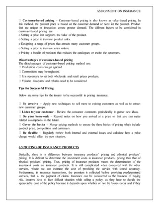 ASSIGNMENT ON INSURANCE
Customer-based pricing – Customer-based pricing is also known as value-based pricing. In
this method, the product price is based on the customer demand or need for the product. Product
that are unique or innovative, create greater demand. The different factors to be considered in
customer-based pricing are:
o Setting a price that supports the value of the product.
o Setting a price to increase product sales.
o Designing a range of prices that attracts many customer groups.
o Setting a price to increase sales volume.
o Pricing a bundle of products that reduces the catalogues or excite the customers.
Disadvantages of customer-based pricing
The disadvantages of customer-based pricing method are:
It is necessary to set both wholesale and retail prices products.
Tips for Successful Pricing
Below are some tips for the insurer to be successful in pricing insurance.
Be creative – Apply new techniques to sell more to existing customers as well as to attract
new customer groups.
Listen to your customer – Review the consumer comments periodically to gather new ideas.
Do your homework – Record notes on how you arrived at a price so that you can make
related assumptions in the future.
Cover the basics – Merge pricing methods to ensure the three basics of pricing which include
product price, competition and customers.
Be flexible – Regularly review both internal and external issues and calculate how a price
change would affect the new situation.
6.5 PRICING OF INSURANCE PRODUCTS
Basically, there is a difference between insurance products’ pricing and physical products’
pricing. It is difficult to determine the investment costs in insurance products’ pricing than that of
physical products’ pricing. Thus, pricing of insurance products means the determination of the
investment costs on insurance products. It is still complicated when compared with the other
services, where we can estimate the cost of providing the service with sound accuracy.
Furthermore, in insurance transactions, the premium is collected before providing predetermined
services, that is, the payment of claims. Insurance can be considered as the business of buying
risk. Insurers have to face difficult situation while selling a policy, as they have to decide the
appreciable cost of the policy because it depends upon whether or not the losses occur and if they
 