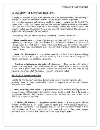 ASSIGNMENT ON INSURANCE
6.6 MARKETING OF INSURANCE PRODUCTS
Marketing of insurance products is an important tool in the insurance business. The marketing of
insurance is possible in both the life insurance and the non-life insurance departments.
The type of advertisement and marketing suitable for insurance business must be decided. The
insurers must consider their budget, and plan their marketing strategy according to their budget.
They must also consider their target market. For example, Vendors who want to develop their
insurance market need to determine the types and nature of insurance offered. They also need to
research the market segment they are targeting.
The marketing tools that help in advertising the company’s insurance policies are:
Online advertisement – It is one of the insurance marketing tools. Since, internet plays a very
important role nowadays, online advertisement help the insurance marketers to get noticed.
Through studies it is found that 75 percent of households have access to computers and internet
resources. Thus, online advertisements plays very important role in advertising the company’s
insurance policy.
Block line advertisement – It is another marketing tool used in trade journals, industry
publications and periodicals. This insurance marketing tool is useful with the perspective of
industry professionals who read these publications.
Television advertisements and print advertisements – These are the other types of
insurance marketing tools. These advertisements are the excellent forms of insurance marketing
as they have a greater impact and reach. However, the only drawback is that both are very
expensive. These may affect the insurance company’s advertising budget.
6.6.1 Issues in insurance marketing
Just like the other business’ marketing, there are some issues in insurance marketing also.
Marketing issues for young growth-oriented insurance companies as well as other insurance
companies are as follows:
Initial marketing focus issues – A potential initiator of an insurance marketing business is
needed, because, without support, the insurance company cannot succeed. Thus, if the insurer or
the insurance company does not have potential to do marketing may have to face lot of
difficulties in insurance marketing.
Marketing the company vs. sponsoring products issues – A new or young unknown
insurance company has to be accepted within the market place before marketing effectively to
the end-users (consumers). These companies must be what they are. Every prospect will not
value innovation and dexterity; instead the correct ones will value it. Thus, young insurance
companies might face issues while finding out the correct prospect of policies.
 