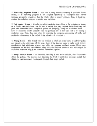 ASSIGNMENT ON INSURANCE
Marketing programs issues – Once after a young insurance company is positioned in the
market, if its marketing program is not designed specifically to accomplish their current
insurance program’s objectives, then the whole effort is almost worthless. Thus, it should re-
evaluate its marketing program to acquire good marketing.
Exit strategy issues – It is also one of the marketing issues. Right at the beginning, an insurer
or a founder must understand, and be able to explain how they can exit. Even though they had
given their expectation about company’s growth and prosperity, if they fail to describe which
type of customers would ultimately want to purchase into it, they are said to be facing a
marketing issue. Thus, they must plan for organising the company, provisioning of funds, and
positioning of company in the market for the ultimate exit opportunity.
Pricing issues – The desired price or premium at which an insurer seeks to sell their policy
can impact on the distribution of the same. Since all the insurers wants to make profit for their
contributions, their distribution schemes may affect the insurance products’ pricing. If too many
competitors are involved, then ultimate selling price may become barrier to meet sales targets, in
such cases an insurer may go for alternative distribution options.
Target market issues – An insurance marketing is said to be effective, only if customers
obtain the policies. The insurers must determine the level of distribution coverage needed that
effectively meet customer’s requirements to reach their target market.
 